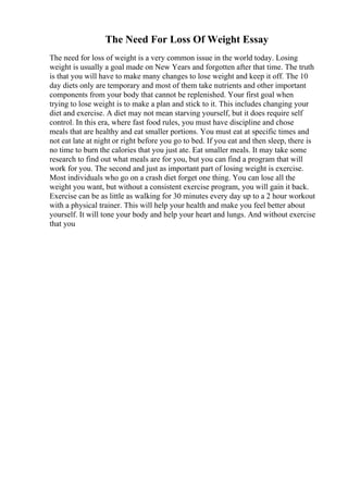 The Need For Loss Of Weight Essay
The need for loss of weight is a very common issue in the world today. Losing
weight is usually a goal made on New Years and forgotten after that time. The truth
is that you will have to make many changes to lose weight and keep it off. The 10
day diets only are temporary and most of them take nutrients and other important
components from your body that cannot be replenished. Your first goal when
trying to lose weight is to make a plan and stick to it. This includes changing your
diet and exercise. A diet may not mean starving yourself, but it does require self
control. In this era, where fast food rules, you must have discipline and chose
meals that are healthy and eat smaller portions. You must eat at specific times and
not eat late at night or right before you go to bed. If you eat and then sleep, there is
no time to burn the calories that you just ate. Eat smaller meals. It may take some
research to find out what meals are for you, but you can find a program that will
work for you. The second and just as important part of losing weight is exercise.
Most individuals who go on a crash diet forget one thing. You can lose all the
weight you want, but without a consistent exercise program, you will gain it back.
Exercise can be as little as walking for 30 minutes every day up to a 2 hour workout
with a physical trainer. This will help your health and make you feel better about
yourself. It will tone your body and help your heart and lungs. And without exercise
that you
 