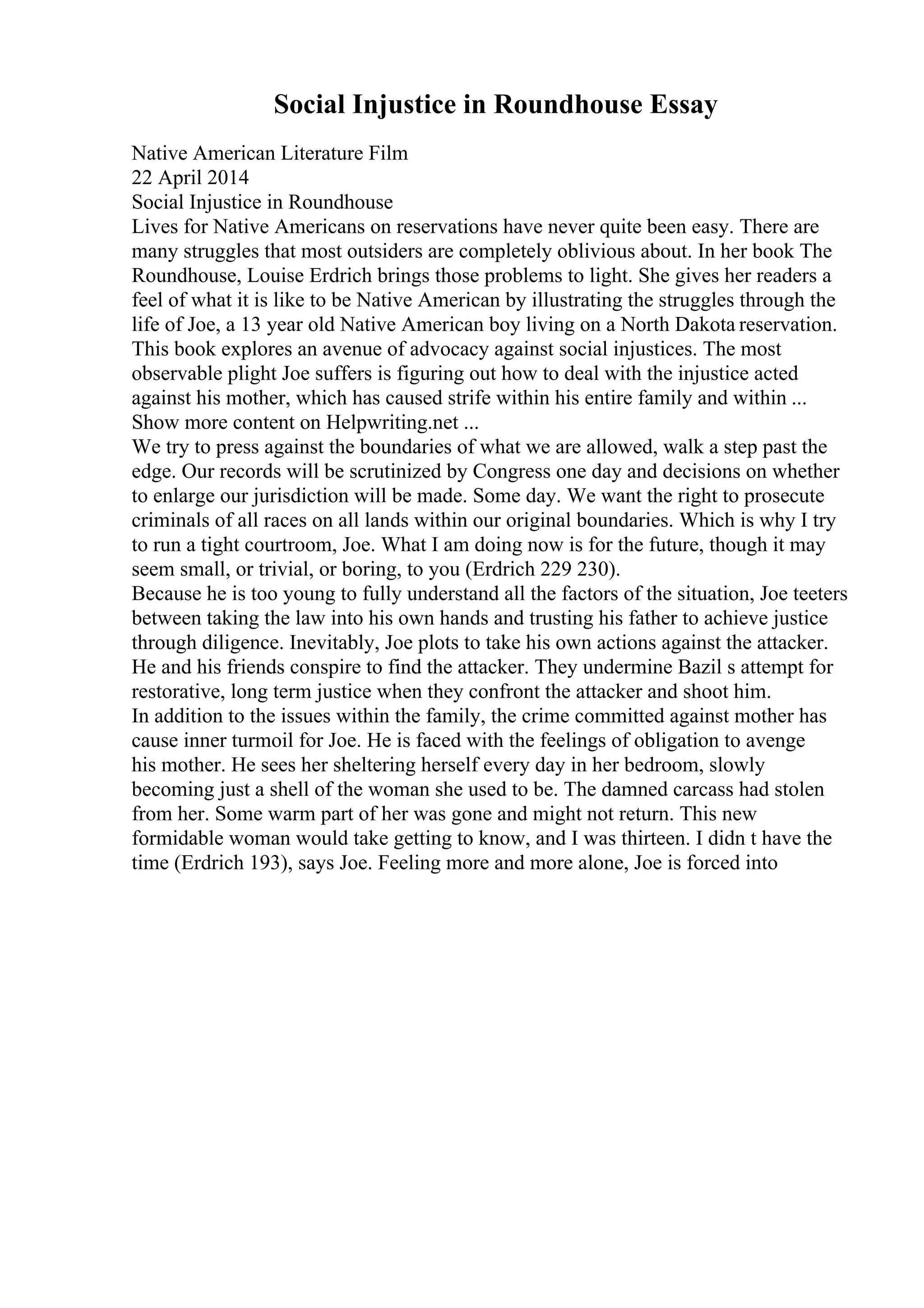 Social Injustice in Roundhouse Essay
Native American Literature Film
22 April 2014
Social Injustice in Roundhouse
Lives for Native Americans on reservations have never quite been easy. There are
many struggles that most outsiders are completely oblivious about. In her book The
Roundhouse, Louise Erdrich brings those problems to light. She gives her readers a
feel of what it is like to be Native American by illustrating the struggles through the
life of Joe, a 13 year old Native American boy living on a North Dakota reservation.
This book explores an avenue of advocacy against social injustices. The most
observable plight Joe suffers is figuring out how to deal with the injustice acted
against his mother, which has caused strife within his entire family and within ...
Show more content on Helpwriting.net ...
We try to press against the boundaries of what we are allowed, walk a step past the
edge. Our records will be scrutinized by Congress one day and decisions on whether
to enlarge our jurisdiction will be made. Some day. We want the right to prosecute
criminals of all races on all lands within our original boundaries. Which is why I try
to run a tight courtroom, Joe. What I am doing now is for the future, though it may
seem small, or trivial, or boring, to you (Erdrich 229 230).
Because he is too young to fully understand all the factors of the situation, Joe teeters
between taking the law into his own hands and trusting his father to achieve justice
through diligence. Inevitably, Joe plots to take his own actions against the attacker.
He and his friends conspire to find the attacker. They undermine Bazil s attempt for
restorative, long term justice when they confront the attacker and shoot him.
In addition to the issues within the family, the crime committed against mother has
cause inner turmoil for Joe. He is faced with the feelings of obligation to avenge
his mother. He sees her sheltering herself every day in her bedroom, slowly
becoming just a shell of the woman she used to be. The damned carcass had stolen
from her. Some warm part of her was gone and might not return. This new
formidable woman would take getting to know, and I was thirteen. I didn t have the
time (Erdrich 193), says Joe. Feeling more and more alone, Joe is forced into
 