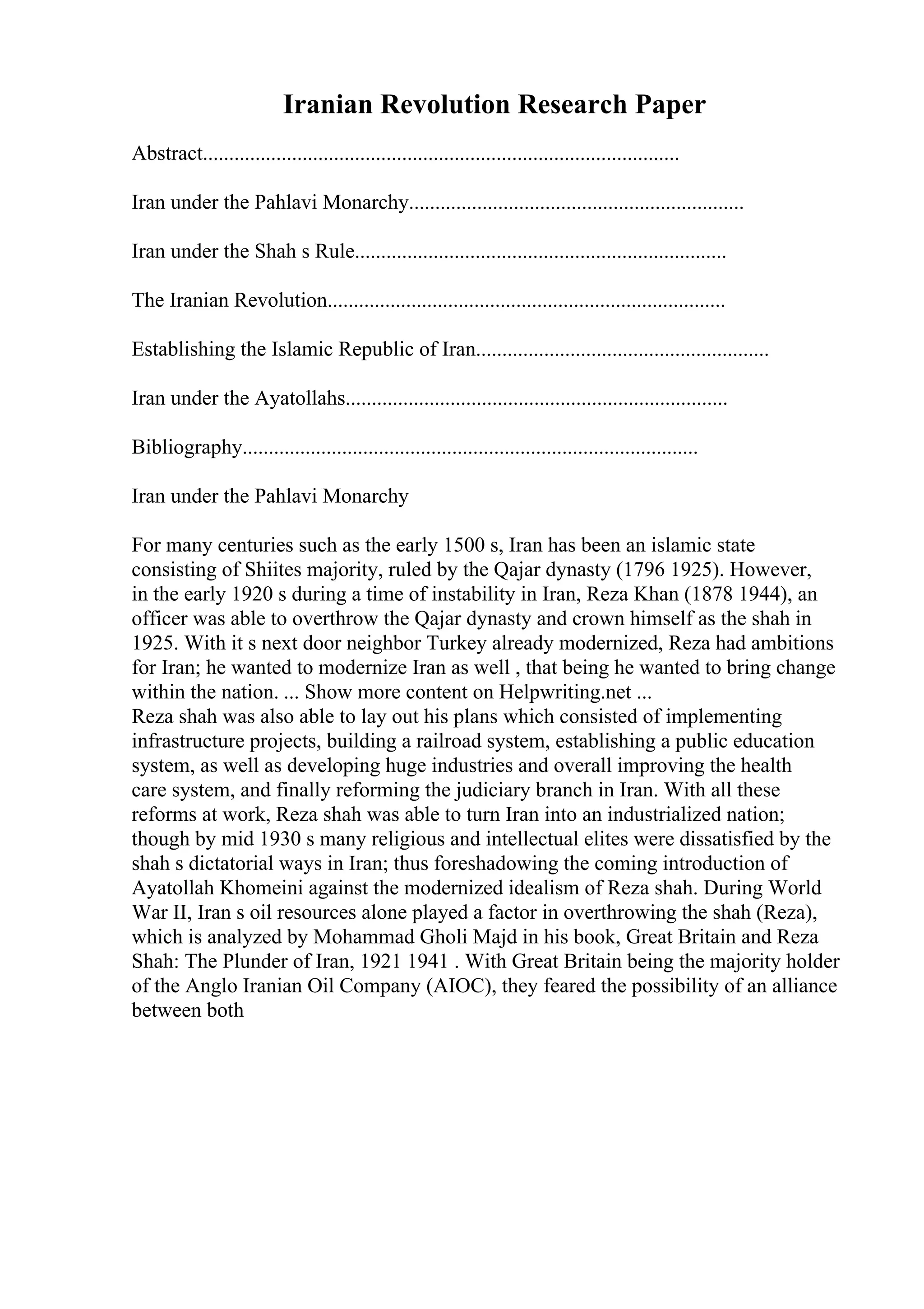 Iranian Revolution Research Paper
Abstract...........................................................................................
Iran under the Pahlavi Monarchy................................................................
Iran under the Shah s Rule.......................................................................
The Iranian Revolution............................................................................
Establishing the Islamic Republic of Iran........................................................
Iran under the Ayatollahs.........................................................................
Bibliography.......................................................................................
Iran under the Pahlavi Monarchy
For many centuries such as the early 1500 s, Iran has been an islamic state
consisting of Shiites majority, ruled by the Qajar dynasty (1796 1925). However,
in the early 1920 s during a time of instability in Iran, Reza Khan (1878 1944), an
officer was able to overthrow the Qajar dynasty and crown himself as the shah in
1925. With it s next door neighbor Turkey already modernized, Reza had ambitions
for Iran; he wanted to modernize Iran as well , that being he wanted to bring change
within the nation. ... Show more content on Helpwriting.net ...
Reza shah was also able to lay out his plans which consisted of implementing
infrastructure projects, building a railroad system, establishing a public education
system, as well as developing huge industries and overall improving the health
care system, and finally reforming the judiciary branch in Iran. With all these
reforms at work, Reza shah was able to turn Iran into an industrialized nation;
though by mid 1930 s many religious and intellectual elites were dissatisfied by the
shah s dictatorial ways in Iran; thus foreshadowing the coming introduction of
Ayatollah Khomeini against the modernized idealism of Reza shah. During World
War II, Iran s oil resources alone played a factor in overthrowing the shah (Reza),
which is analyzed by Mohammad Gholi Majd in his book, Great Britain and Reza
Shah: The Plunder of Iran, 1921 1941 . With Great Britain being the majority holder
of the Anglo Iranian Oil Company (AIOC), they feared the possibility of an alliance
between both
 