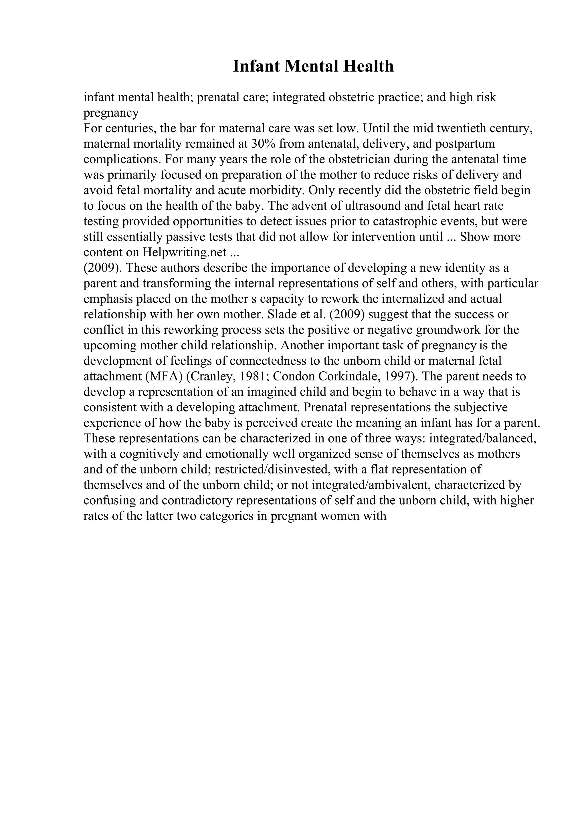 Infant Mental Health
infant mental health; prenatal care; integrated obstetric practice; and high risk
pregnancy
For centuries, the bar for maternal care was set low. Until the mid twentieth century,
maternal mortality remained at 30% from antenatal, delivery, and postpartum
complications. For many years the role of the obstetrician during the antenatal time
was primarily focused on preparation of the mother to reduce risks of delivery and
avoid fetal mortality and acute morbidity. Only recently did the obstetric field begin
to focus on the health of the baby. The advent of ultrasound and fetal heart rate
testing provided opportunities to detect issues prior to catastrophic events, but were
still essentially passive tests that did not allow for intervention until ... Show more
content on Helpwriting.net ...
(2009). These authors describe the importance of developing a new identity as a
parent and transforming the internal representations of self and others, with particular
emphasis placed on the mother s capacity to rework the internalized and actual
relationship with her own mother. Slade et al. (2009) suggest that the success or
conflict in this reworking process sets the positive or negative groundwork for the
upcoming mother child relationship. Another important task of pregnancy is the
development of feelings of connectedness to the unborn child or maternal fetal
attachment (MFA) (Cranley, 1981; Condon Corkindale, 1997). The parent needs to
develop a representation of an imagined child and begin to behave in a way that is
consistent with a developing attachment. Prenatal representations the subjective
experience of how the baby is perceived create the meaning an infant has for a parent.
These representations can be characterized in one of three ways: integrated/balanced,
with a cognitively and emotionally well organized sense of themselves as mothers
and of the unborn child; restricted/disinvested, with a flat representation of
themselves and of the unborn child; or not integrated/ambivalent, characterized by
confusing and contradictory representations of self and the unborn child, with higher
rates of the latter two categories in pregnant women with
 