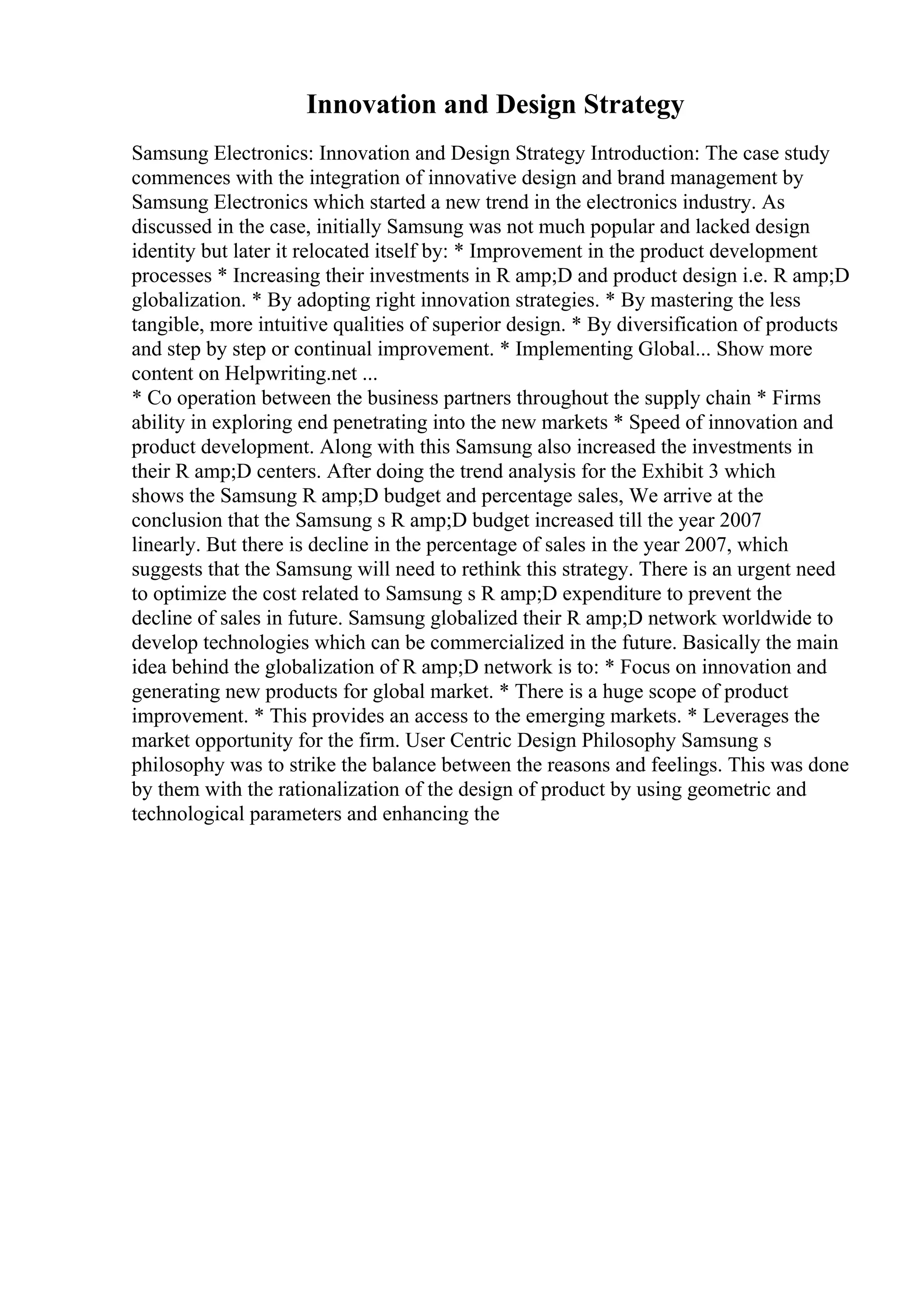 Innovation and Design Strategy
Samsung Electronics: Innovation and Design Strategy Introduction: The case study
commences with the integration of innovative design and brand management by
Samsung Electronics which started a new trend in the electronics industry. As
discussed in the case, initially Samsung was not much popular and lacked design
identity but later it relocated itself by: * Improvement in the product development
processes * Increasing their investments in R amp;D and product design i.e. R amp;D
globalization. * By adopting right innovation strategies. * By mastering the less
tangible, more intuitive qualities of superior design. * By diversification of products
and step by step or continual improvement. * Implementing Global... Show more
content on Helpwriting.net ...
* Co operation between the business partners throughout the supply chain * Firms
ability in exploring end penetrating into the new markets * Speed of innovation and
product development. Along with this Samsung also increased the investments in
their R amp;D centers. After doing the trend analysis for the Exhibit 3 which
shows the Samsung R amp;D budget and percentage sales, We arrive at the
conclusion that the Samsung s R amp;D budget increased till the year 2007
linearly. But there is decline in the percentage of sales in the year 2007, which
suggests that the Samsung will need to rethink this strategy. There is an urgent need
to optimize the cost related to Samsung s R amp;D expenditure to prevent the
decline of sales in future. Samsung globalized their R amp;D network worldwide to
develop technologies which can be commercialized in the future. Basically the main
idea behind the globalization of R amp;D network is to: * Focus on innovation and
generating new products for global market. * There is a huge scope of product
improvement. * This provides an access to the emerging markets. * Leverages the
market opportunity for the firm. User Centric Design Philosophy Samsung s
philosophy was to strike the balance between the reasons and feelings. This was done
by them with the rationalization of the design of product by using geometric and
technological parameters and enhancing the
 