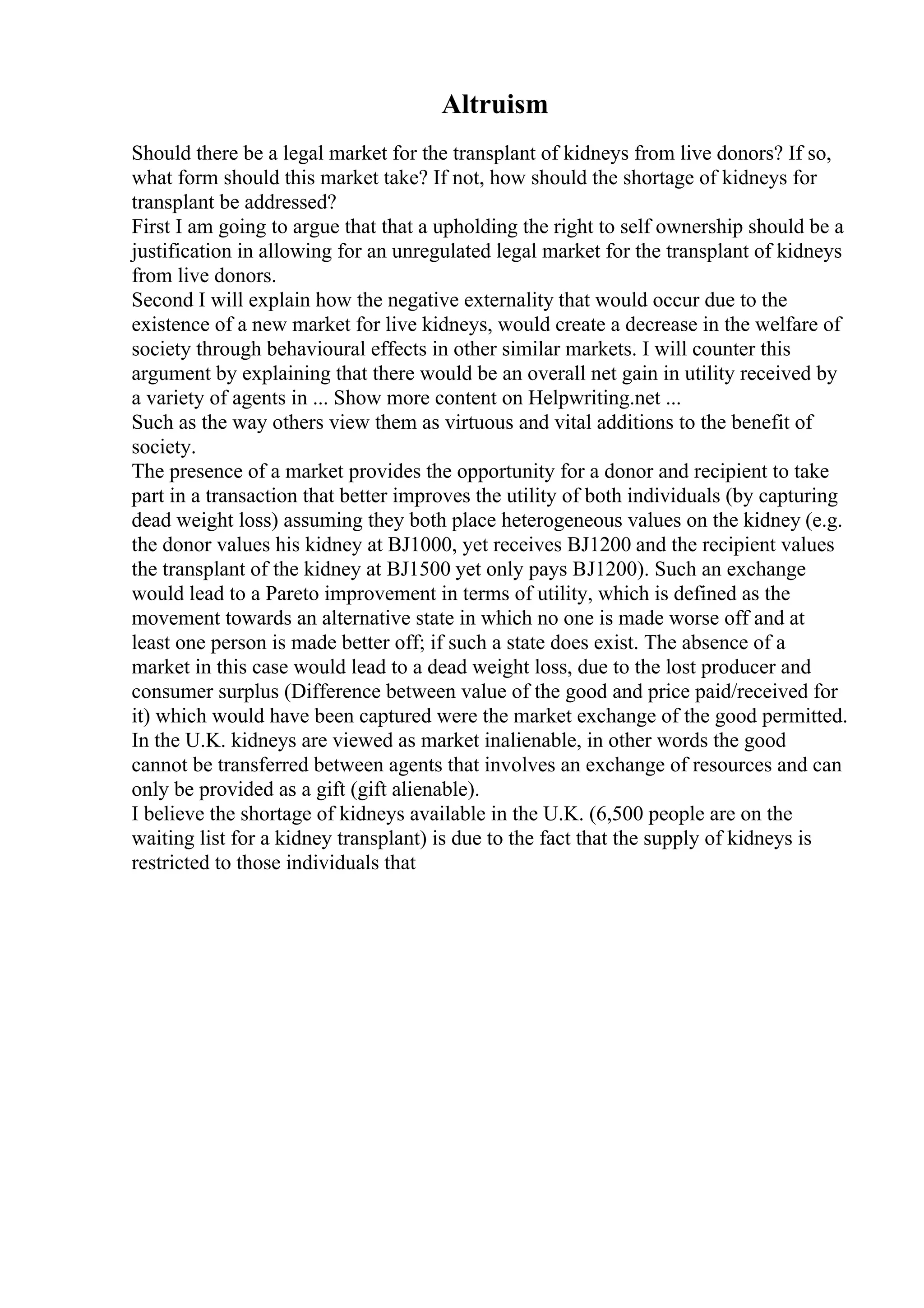 Altruism
Should there be a legal market for the transplant of kidneys from live donors? If so,
what form should this market take? If not, how should the shortage of kidneys for
transplant be addressed?
First I am going to argue that that a upholding the right to self ownership should be a
justification in allowing for an unregulated legal market for the transplant of kidneys
from live donors.
Second I will explain how the negative externality that would occur due to the
existence of a new market for live kidneys, would create a decrease in the welfare of
society through behavioural effects in other similar markets. I will counter this
argument by explaining that there would be an overall net gain in utility received by
a variety of agents in ... Show more content on Helpwriting.net ...
Such as the way others view them as virtuous and vital additions to the benefit of
society.
The presence of a market provides the opportunity for a donor and recipient to take
part in a transaction that better improves the utility of both individuals (by capturing
dead weight loss) assuming they both place heterogeneous values on the kidney (e.g.
the donor values his kidney at ВЈ1000, yet receives ВЈ1200 and the recipient values
the transplant of the kidney at ВЈ1500 yet only pays ВЈ1200). Such an exchange
would lead to a Pareto improvement in terms of utility, which is defined as the
movement towards an alternative state in which no one is made worse off and at
least one person is made better off; if such a state does exist. The absence of a
market in this case would lead to a dead weight loss, due to the lost producer and
consumer surplus (Difference between value of the good and price paid/received for
it) which would have been captured were the market exchange of the good permitted.
In the U.K. kidneys are viewed as market inalienable, in other words the good
cannot be transferred between agents that involves an exchange of resources and can
only be provided as a gift (gift alienable).
I believe the shortage of kidneys available in the U.K. (6,500 people are on the
waiting list for a kidney transplant) is due to the fact that the supply of kidneys is
restricted to those individuals that
 