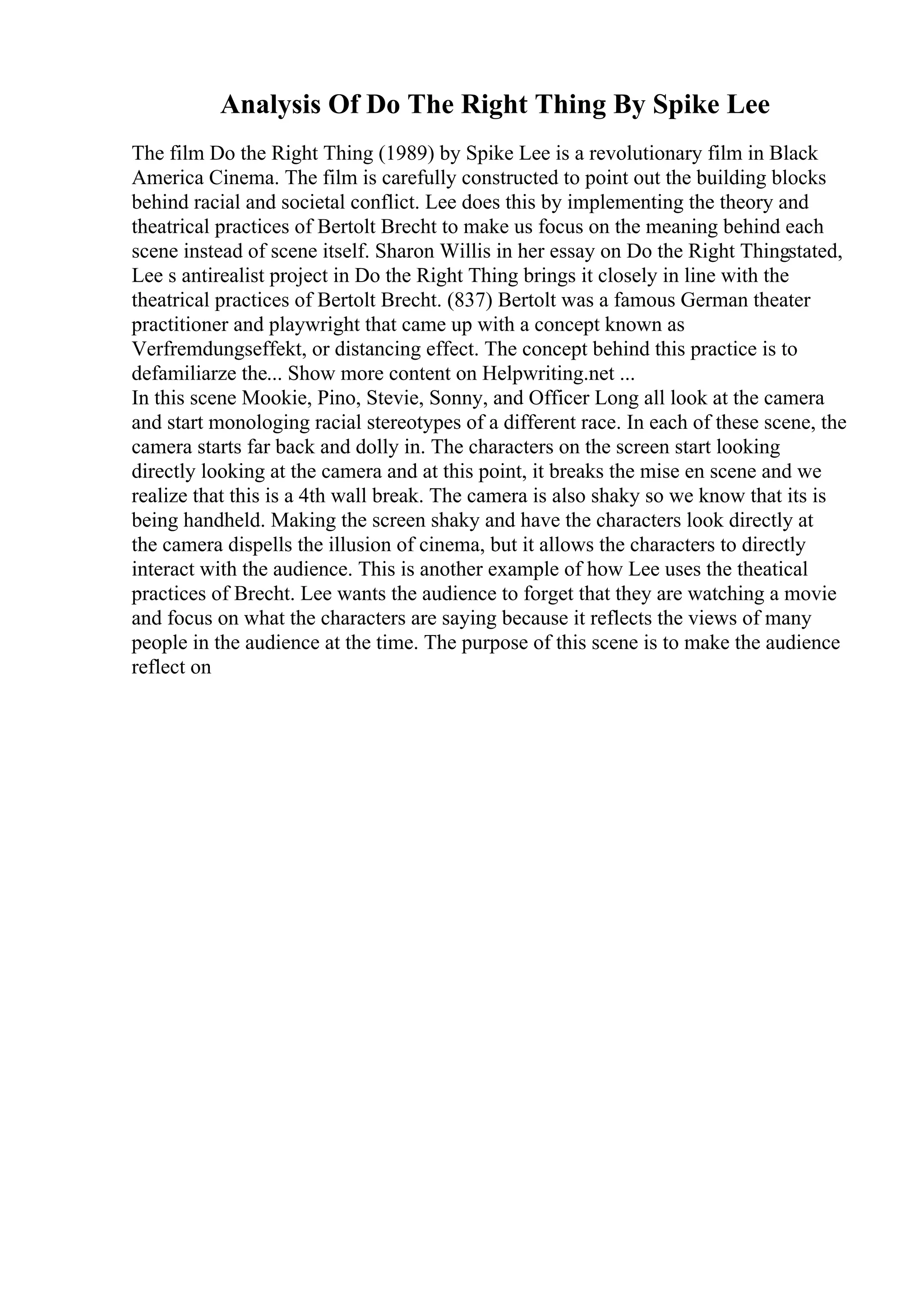 Analysis Of Do The Right Thing By Spike Lee
The film Do the Right Thing (1989) by Spike Lee is a revolutionary film in Black
America Cinema. The film is carefully constructed to point out the building blocks
behind racial and societal conflict. Lee does this by implementing the theory and
theatrical practices of Bertolt Brecht to make us focus on the meaning behind each
scene instead of scene itself. Sharon Willis in her essay on Do the Right Thingstated,
Lee s antirealist project in Do the Right Thing brings it closely in line with the
theatrical practices of Bertolt Brecht. (837) Bertolt was a famous German theater
practitioner and playwright that came up with a concept known as
Verfremdungseffekt, or distancing effect. The concept behind this practice is to
defamiliarze the... Show more content on Helpwriting.net ...
In this scene Mookie, Pino, Stevie, Sonny, and Officer Long all look at the camera
and start monologing racial stereotypes of a different race. In each of these scene, the
camera starts far back and dolly in. The characters on the screen start looking
directly looking at the camera and at this point, it breaks the mise en scene and we
realize that this is a 4th wall break. The camera is also shaky so we know that its is
being handheld. Making the screen shaky and have the characters look directly at
the camera dispells the illusion of cinema, but it allows the characters to directly
interact with the audience. This is another example of how Lee uses the theatical
practices of Brecht. Lee wants the audience to forget that they are watching a movie
and focus on what the characters are saying because it reflects the views of many
people in the audience at the time. The purpose of this scene is to make the audience
reflect on
 