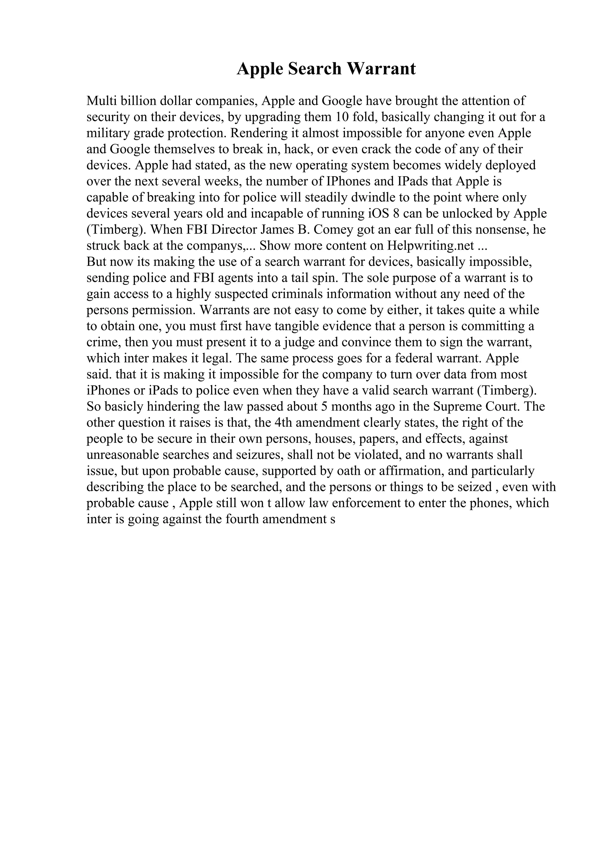 Apple Search Warrant
Multi billion dollar companies, Apple and Google have brought the attention of
security on their devices, by upgrading them 10 fold, basically changing it out for a
military grade protection. Rendering it almost impossible for anyone even Apple
and Google themselves to break in, hack, or even crack the code of any of their
devices. Apple had stated, as the new operating system becomes widely deployed
over the next several weeks, the number of IPhones and IPads that Apple is
capable of breaking into for police will steadily dwindle to the point where only
devices several years old and incapable of running iOS 8 can be unlocked by Apple
(Timberg). When FBI Director James B. Comey got an ear full of this nonsense, he
struck back at the companys,... Show more content on Helpwriting.net ...
But now its making the use of a search warrant for devices, basically impossible,
sending police and FBI agents into a tail spin. The sole purpose of a warrant is to
gain access to a highly suspected criminals information without any need of the
persons permission. Warrants are not easy to come by either, it takes quite a while
to obtain one, you must first have tangible evidence that a person is committing a
crime, then you must present it to a judge and convince them to sign the warrant,
which inter makes it legal. The same process goes for a federal warrant. Apple
said. that it is making it impossible for the company to turn over data from most
iPhones or iPads to police even when they have a valid search warrant (Timberg).
So basicly hindering the law passed about 5 months ago in the Supreme Court. The
other question it raises is that, the 4th amendment clearly states, the right of the
people to be secure in their own persons, houses, papers, and effects, against
unreasonable searches and seizures, shall not be violated, and no warrants shall
issue, but upon probable cause, supported by oath or affirmation, and particularly
describing the place to be searched, and the persons or things to be seized , even with
probable cause , Apple still won t allow law enforcement to enter the phones, which
inter is going against the fourth amendment s
 
