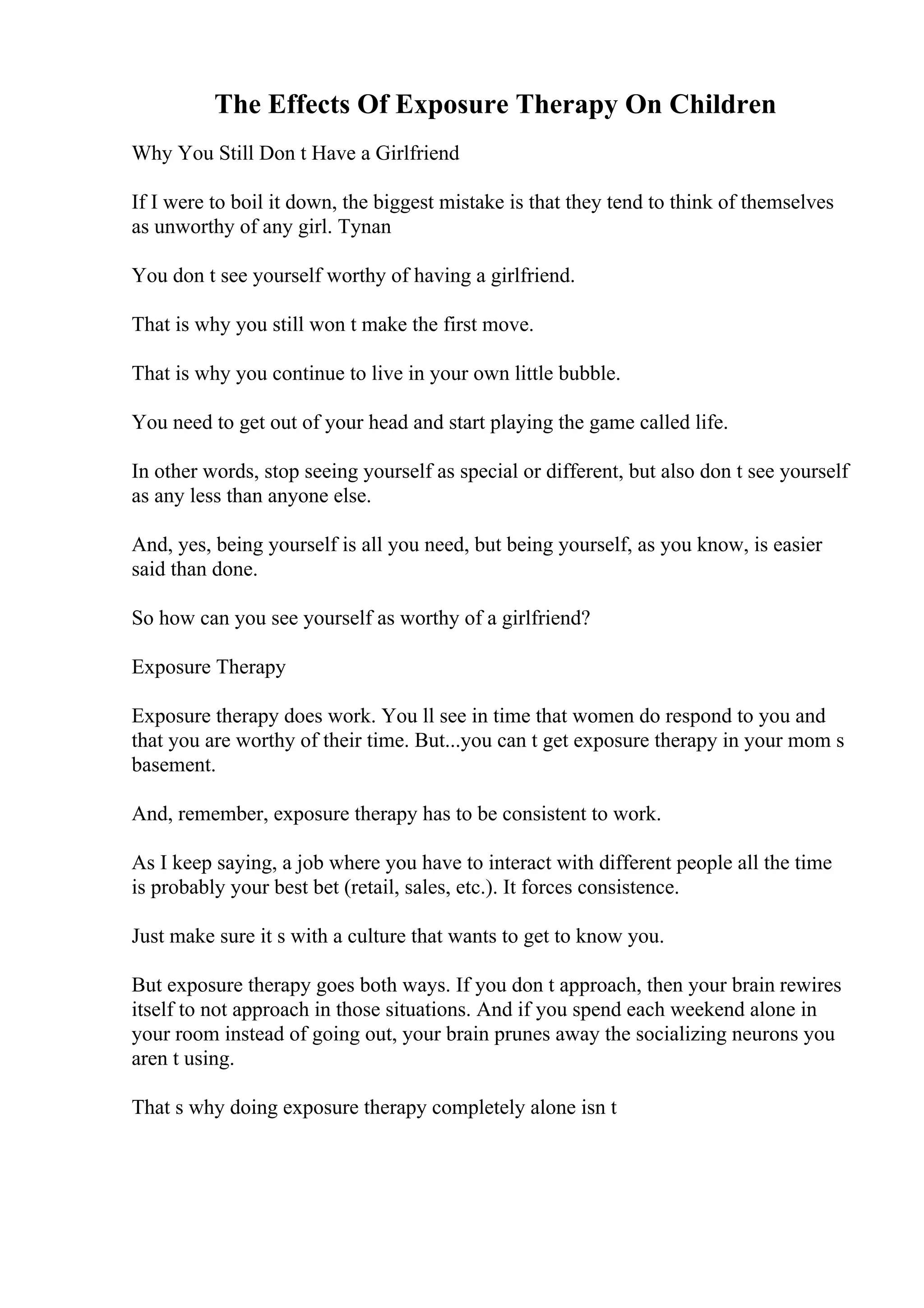 The Effects Of Exposure Therapy On Children
Why You Still Don t Have a Girlfriend
If I were to boil it down, the biggest mistake is that they tend to think of themselves
as unworthy of any girl. Tynan
You don t see yourself worthy of having a girlfriend.
That is why you still won t make the first move.
That is why you continue to live in your own little bubble.
You need to get out of your head and start playing the game called life.
In other words, stop seeing yourself as special or different, but also don t see yourself
as any less than anyone else.
And, yes, being yourself is all you need, but being yourself, as you know, is easier
said than done.
So how can you see yourself as worthy of a girlfriend?
Exposure Therapy
Exposure therapy does work. You ll see in time that women do respond to you and
that you are worthy of their time. But...you can t get exposure therapy in your mom s
basement.
And, remember, exposure therapy has to be consistent to work.
As I keep saying, a job where you have to interact with different people all the time
is probably your best bet (retail, sales, etc.). It forces consistence.
Just make sure it s with a culture that wants to get to know you.
But exposure therapy goes both ways. If you don t approach, then your brain rewires
itself to not approach in those situations. And if you spend each weekend alone in
your room instead of going out, your brain prunes away the socializing neurons you
aren t using.
That s why doing exposure therapy completely alone isn t
 