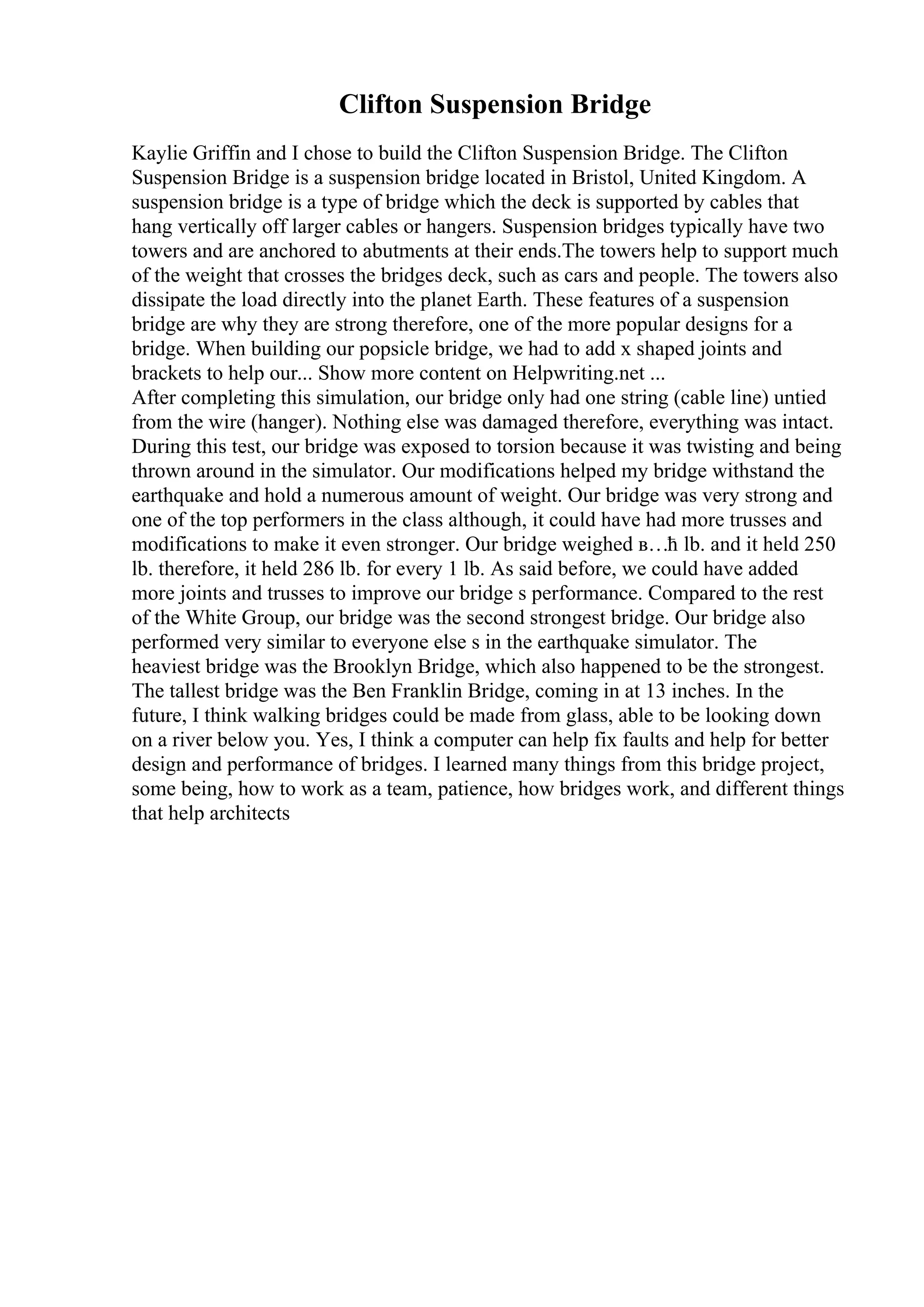 Clifton Suspension Bridge
Kaylie Griffin and I chose to build the Clifton Suspension Bridge. The Clifton
Suspension Bridge is a suspension bridge located in Bristol, United Kingdom. A
suspension bridge is a type of bridge which the deck is supported by cables that
hang vertically off larger cables or hangers. Suspension bridges typically have two
towers and are anchored to abutments at their ends.The towers help to support much
of the weight that crosses the bridges deck, such as cars and people. The towers also
dissipate the load directly into the planet Earth. These features of a suspension
bridge are why they are strong therefore, one of the more popular designs for a
bridge. When building our popsicle bridge, we had to add x shaped joints and
brackets to help our... Show more content on Helpwriting.net ...
After completing this simulation, our bridge only had one string (cable line) untied
from the wire (hanger). Nothing else was damaged therefore, everything was intact.
During this test, our bridge was exposed to torsion because it was twisting and being
thrown around in the simulator. Our modifications helped my bridge withstand the
earthquake and hold a numerous amount of weight. Our bridge was very strong and
one of the top performers in the class although, it could have had more trusses and
modifications to make it even stronger. Our bridge weighed в…ћ lb. and it held 250
lb. therefore, it held 286 lb. for every 1 lb. As said before, we could have added
more joints and trusses to improve our bridge s performance. Compared to the rest
of the White Group, our bridge was the second strongest bridge. Our bridge also
performed very similar to everyone else s in the earthquake simulator. The
heaviest bridge was the Brooklyn Bridge, which also happened to be the strongest.
The tallest bridge was the Ben Franklin Bridge, coming in at 13 inches. In the
future, I think walking bridges could be made from glass, able to be looking down
on a river below you. Yes, I think a computer can help fix faults and help for better
design and performance of bridges. I learned many things from this bridge project,
some being, how to work as a team, patience, how bridges work, and different things
that help architects
 