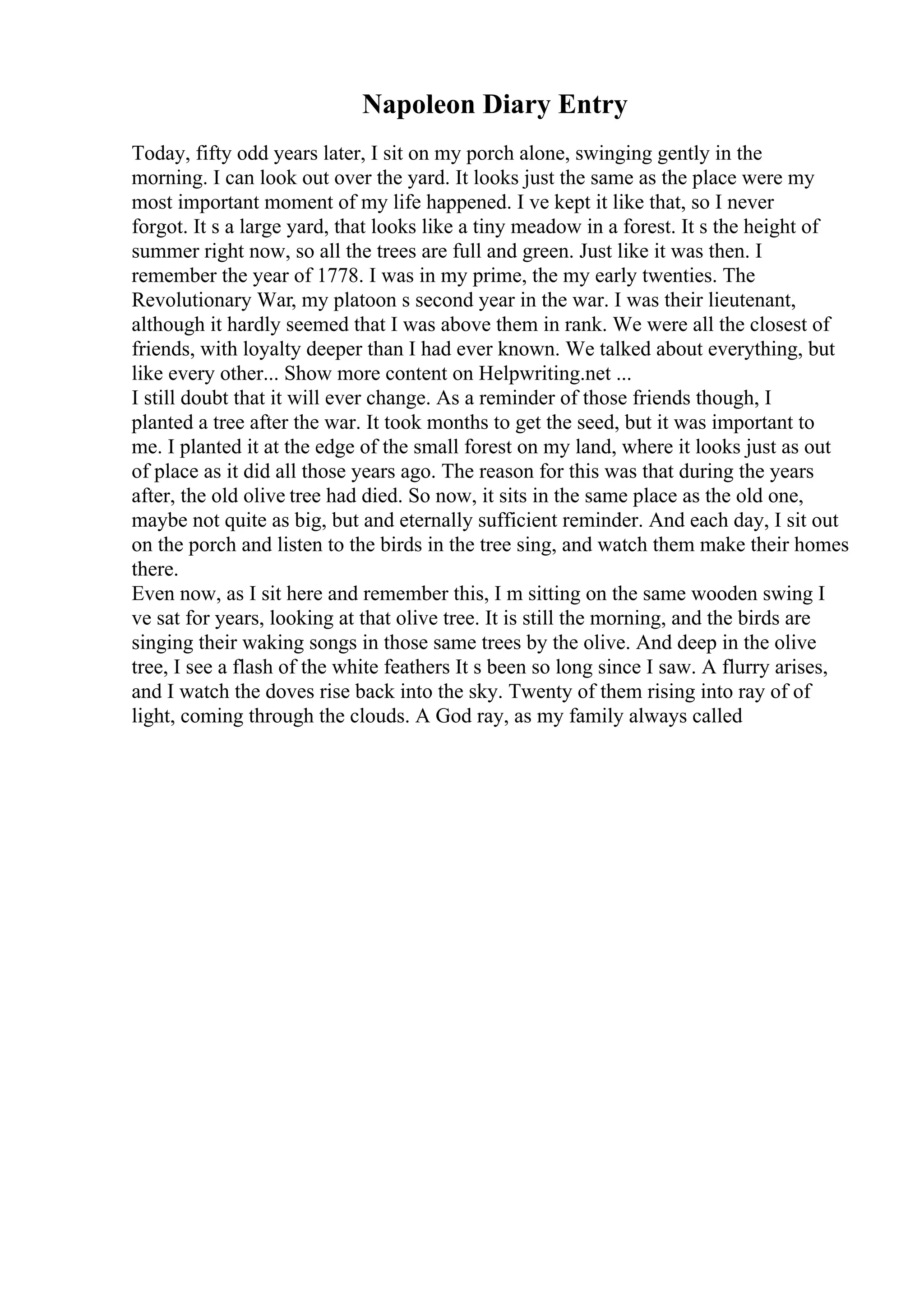 Napoleon Diary Entry
Today, fifty odd years later, I sit on my porch alone, swinging gently in the
morning. I can look out over the yard. It looks just the same as the place were my
most important moment of my life happened. I ve kept it like that, so I never
forgot. It s a large yard, that looks like a tiny meadow in a forest. It s the height of
summer right now, so all the trees are full and green. Just like it was then. I
remember the year of 1778. I was in my prime, the my early twenties. The
Revolutionary War, my platoon s second year in the war. I was their lieutenant,
although it hardly seemed that I was above them in rank. We were all the closest of
friends, with loyalty deeper than I had ever known. We talked about everything, but
like every other... Show more content on Helpwriting.net ...
I still doubt that it will ever change. As a reminder of those friends though, I
planted a tree after the war. It took months to get the seed, but it was important to
me. I planted it at the edge of the small forest on my land, where it looks just as out
of place as it did all those years ago. The reason for this was that during the years
after, the old olive tree had died. So now, it sits in the same place as the old one,
maybe not quite as big, but and eternally sufficient reminder. And each day, I sit out
on the porch and listen to the birds in the tree sing, and watch them make their homes
there.
Even now, as I sit here and remember this, I m sitting on the same wooden swing I
ve sat for years, looking at that olive tree. It is still the morning, and the birds are
singing their waking songs in those same trees by the olive. And deep in the olive
tree, I see a flash of the white feathers It s been so long since I saw. A flurry arises,
and I watch the doves rise back into the sky. Twenty of them rising into ray of of
light, coming through the clouds. A God ray, as my family always called
 