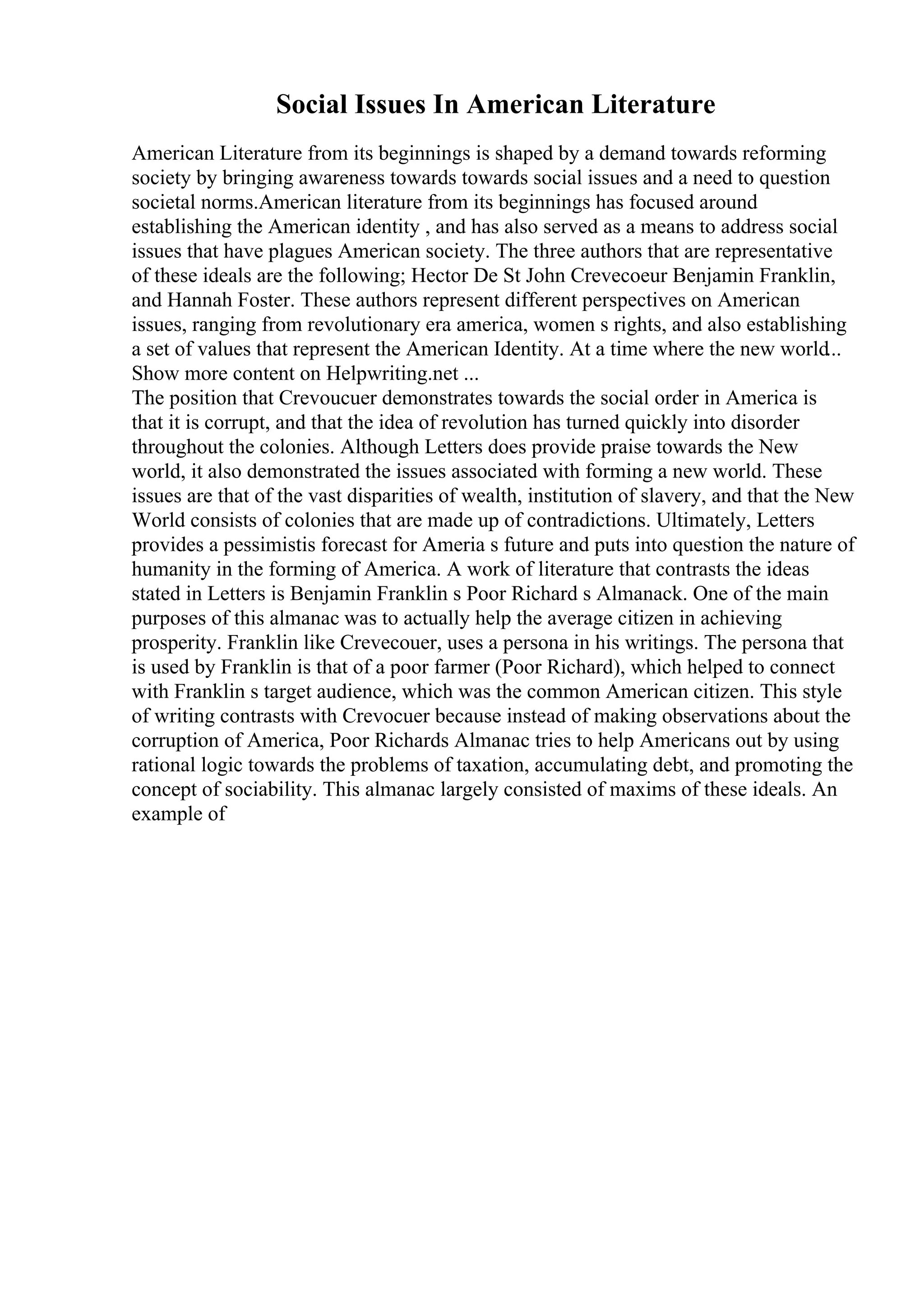 Social Issues In American Literature
American Literature from its beginnings is shaped by a demand towards reforming
society by bringing awareness towards towards social issues and a need to question
societal norms.American literature from its beginnings has focused around
establishing the American identity , and has also served as a means to address social
issues that have plagues American society. The three authors that are representative
of these ideals are the following; Hector De St John Crevecoeur Benjamin Franklin,
and Hannah Foster. These authors represent different perspectives on American
issues, ranging from revolutionary era america, women s rights, and also establishing
a set of values that represent the American Identity. At a time where the new world...
Show more content on Helpwriting.net ...
The position that Crevoucuer demonstrates towards the social order in America is
that it is corrupt, and that the idea of revolution has turned quickly into disorder
throughout the colonies. Although Letters does provide praise towards the New
world, it also demonstrated the issues associated with forming a new world. These
issues are that of the vast disparities of wealth, institution of slavery, and that the New
World consists of colonies that are made up of contradictions. Ultimately, Letters
provides a pessimistis forecast for Ameria s future and puts into question the nature of
humanity in the forming of America. A work of literature that contrasts the ideas
stated in Letters is Benjamin Franklin s Poor Richard s Almanack. One of the main
purposes of this almanac was to actually help the average citizen in achieving
prosperity. Franklin like Crevecouer, uses a persona in his writings. The persona that
is used by Franklin is that of a poor farmer (Poor Richard), which helped to connect
with Franklin s target audience, which was the common American citizen. This style
of writing contrasts with Crevocuer because instead of making observations about the
corruption of America, Poor Richards Almanac tries to help Americans out by using
rational logic towards the problems of taxation, accumulating debt, and promoting the
concept of sociability. This almanac largely consisted of maxims of these ideals. An
example of
 