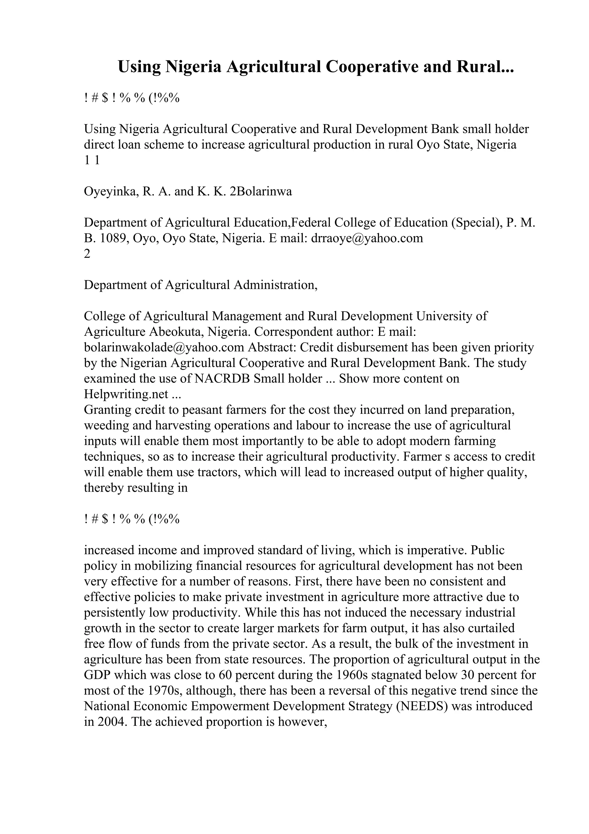Using Nigeria Agricultural Cooperative and Rural...
! # $ ! % % (!%%
Using Nigeria Agricultural Cooperative and Rural Development Bank small holder
direct loan scheme to increase agricultural production in rural Oyo State, Nigeria
1 1
Oyeyinka, R. A. and K. K. 2Bolarinwa
Department of Agricultural Education,Federal College of Education (Special), P. M.
B. 1089, Oyo, Oyo State, Nigeria. E mail: drraoye@yahoo.com
2
Department of Agricultural Administration,
College of Agricultural Management and Rural Development University of
Agriculture Abeokuta, Nigeria. Correspondent author: E mail:
bolarinwakolade@yahoo.com Abstract: Credit disbursement has been given priority
by the Nigerian Agricultural Cooperative and Rural Development Bank. The study
examined the use of NACRDB Small holder ... Show more content on
Helpwriting.net ...
Granting credit to peasant farmers for the cost they incurred on land preparation,
weeding and harvesting operations and labour to increase the use of agricultural
inputs will enable them most importantly to be able to adopt modern farming
techniques, so as to increase their agricultural productivity. Farmer s access to credit
will enable them use tractors, which will lead to increased output of higher quality,
thereby resulting in
! # $ ! % % (!%%
increased income and improved standard of living, which is imperative. Public
policy in mobilizing financial resources for agricultural development has not been
very effective for a number of reasons. First, there have been no consistent and
effective policies to make private investment in agriculture more attractive due to
persistently low productivity. While this has not induced the necessary industrial
growth in the sector to create larger markets for farm output, it has also curtailed
free flow of funds from the private sector. As a result, the bulk of the investment in
agriculture has been from state resources. The proportion of agricultural output in the
GDP which was close to 60 percent during the 1960s stagnated below 30 percent for
most of the 1970s, although, there has been a reversal of this negative trend since the
National Economic Empowerment Development Strategy (NEEDS) was introduced
in 2004. The achieved proportion is however,
 