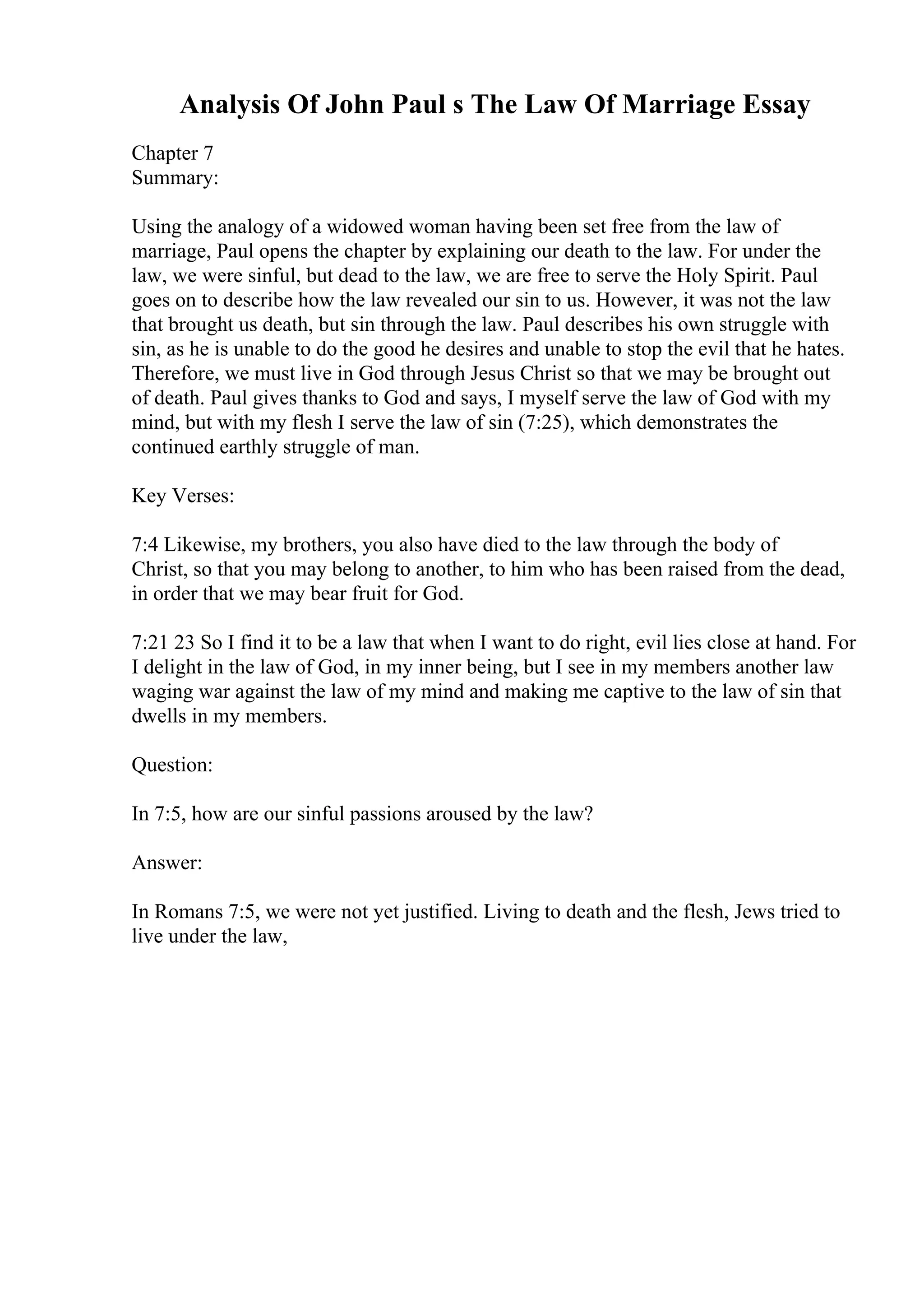 Analysis Of John Paul s The Law Of Marriage Essay
Chapter 7
Summary:
Using the analogy of a widowed woman having been set free from the law of
marriage, Paul opens the chapter by explaining our death to the law. For under the
law, we were sinful, but dead to the law, we are free to serve the Holy Spirit. Paul
goes on to describe how the law revealed our sin to us. However, it was not the law
that brought us death, but sin through the law. Paul describes his own struggle with
sin, as he is unable to do the good he desires and unable to stop the evil that he hates.
Therefore, we must live in God through Jesus Christ so that we may be brought out
of death. Paul gives thanks to God and says, I myself serve the law of God with my
mind, but with my flesh I serve the law of sin (7:25), which demonstrates the
continued earthly struggle of man.
Key Verses:
7:4 Likewise, my brothers, you also have died to the law through the body of
Christ, so that you may belong to another, to him who has been raised from the dead,
in order that we may bear fruit for God.
7:21 23 So I find it to be a law that when I want to do right, evil lies close at hand. For
I delight in the law of God, in my inner being, but I see in my members another law
waging war against the law of my mind and making me captive to the law of sin that
dwells in my members.
Question:
In 7:5, how are our sinful passions aroused by the law?
Answer:
In Romans 7:5, we were not yet justified. Living to death and the flesh, Jews tried to
live under the law,
 
