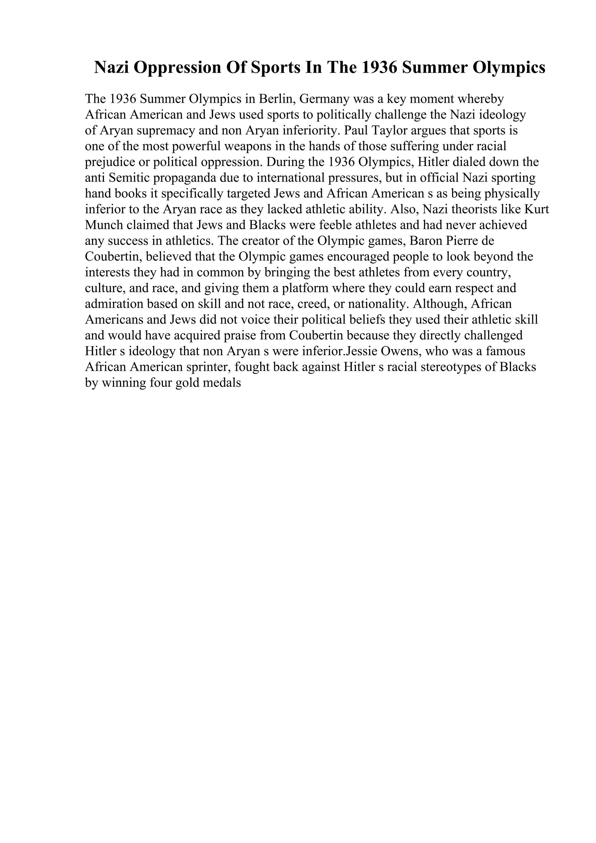 Nazi Oppression Of Sports In The 1936 Summer Olympics
The 1936 Summer Olympics in Berlin, Germany was a key moment whereby
African American and Jews used sports to politically challenge the Nazi ideology
of Aryan supremacy and non Aryan inferiority. Paul Taylor argues that sports is
one of the most powerful weapons in the hands of those suffering under racial
prejudice or political oppression. During the 1936 Olympics, Hitler dialed down the
anti Semitic propaganda due to international pressures, but in official Nazi sporting
hand books it specifically targeted Jews and African American s as being physically
inferior to the Aryan race as they lacked athletic ability. Also, Nazi theorists like Kurt
Munch claimed that Jews and Blacks were feeble athletes and had never achieved
any success in athletics. The creator of the Olympic games, Baron Pierre de
Coubertin, believed that the Olympic games encouraged people to look beyond the
interests they had in common by bringing the best athletes from every country,
culture, and race, and giving them a platform where they could earn respect and
admiration based on skill and not race, creed, or nationality. Although, African
Americans and Jews did not voice their political beliefs they used their athletic skill
and would have acquired praise from Coubertin because they directly challenged
Hitler s ideology that non Aryan s were inferior.Jessie Owens, who was a famous
African American sprinter, fought back against Hitler s racial stereotypes of Blacks
by winning four gold medals
 