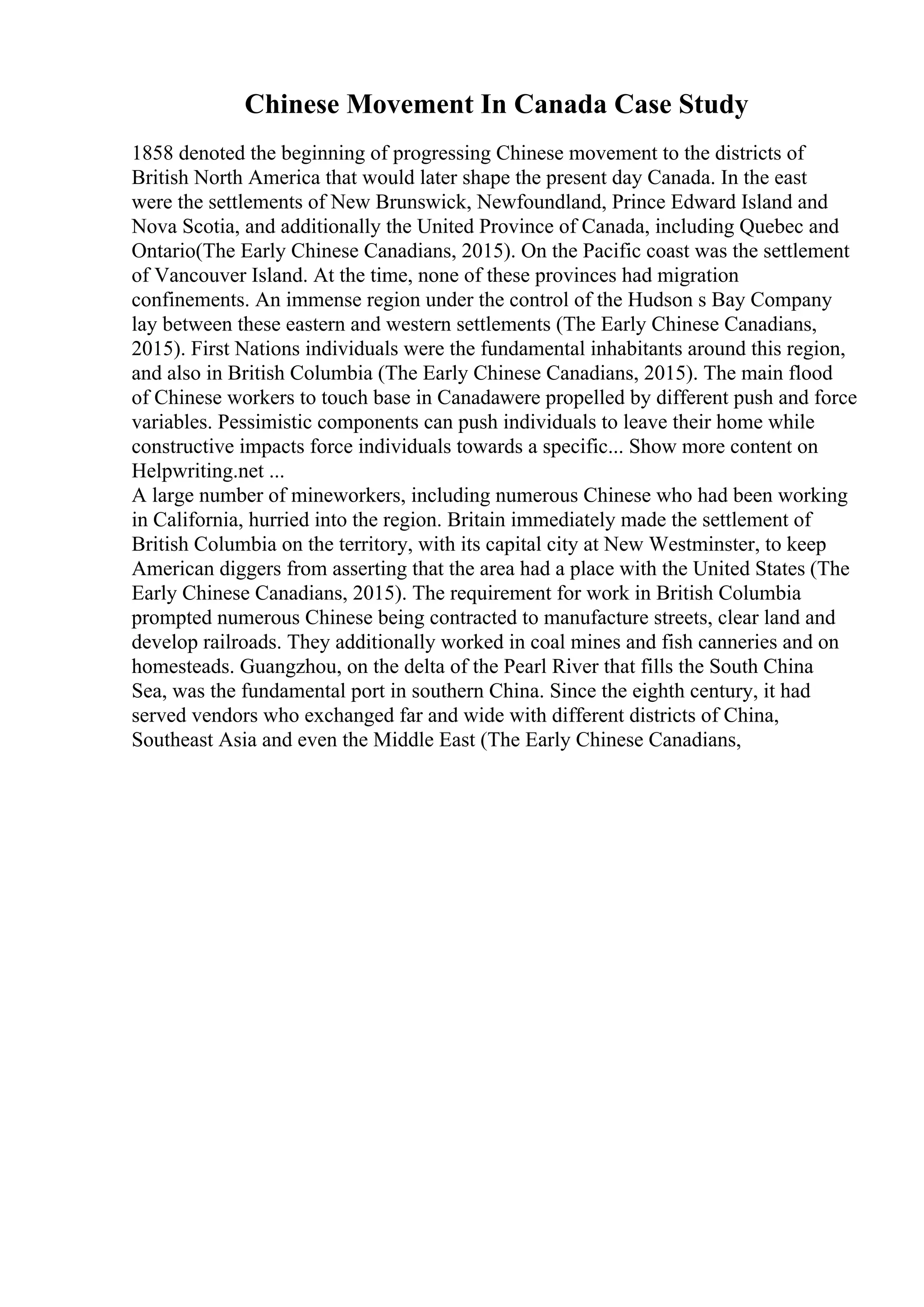 Chinese Movement In Canada Case Study
1858 denoted the beginning of progressing Chinese movement to the districts of
British North America that would later shape the present day Canada. In the east
were the settlements of New Brunswick, Newfoundland, Prince Edward Island and
Nova Scotia, and additionally the United Province of Canada, including Quebec and
Ontario(The Early Chinese Canadians, 2015). On the Pacific coast was the settlement
of Vancouver Island. At the time, none of these provinces had migration
confinements. An immense region under the control of the Hudson s Bay Company
lay between these eastern and western settlements (The Early Chinese Canadians,
2015). First Nations individuals were the fundamental inhabitants around this region,
and also in British Columbia (The Early Chinese Canadians, 2015). The main flood
of Chinese workers to touch base in Canadawere propelled by different push and force
variables. Pessimistic components can push individuals to leave their home while
constructive impacts force individuals towards a specific... Show more content on
Helpwriting.net ...
A large number of mineworkers, including numerous Chinese who had been working
in California, hurried into the region. Britain immediately made the settlement of
British Columbia on the territory, with its capital city at New Westminster, to keep
American diggers from asserting that the area had a place with the United States (The
Early Chinese Canadians, 2015). The requirement for work in British Columbia
prompted numerous Chinese being contracted to manufacture streets, clear land and
develop railroads. They additionally worked in coal mines and fish canneries and on
homesteads. Guangzhou, on the delta of the Pearl River that fills the South China
Sea, was the fundamental port in southern China. Since the eighth century, it had
served vendors who exchanged far and wide with different districts of China,
Southeast Asia and even the Middle East (The Early Chinese Canadians,
 