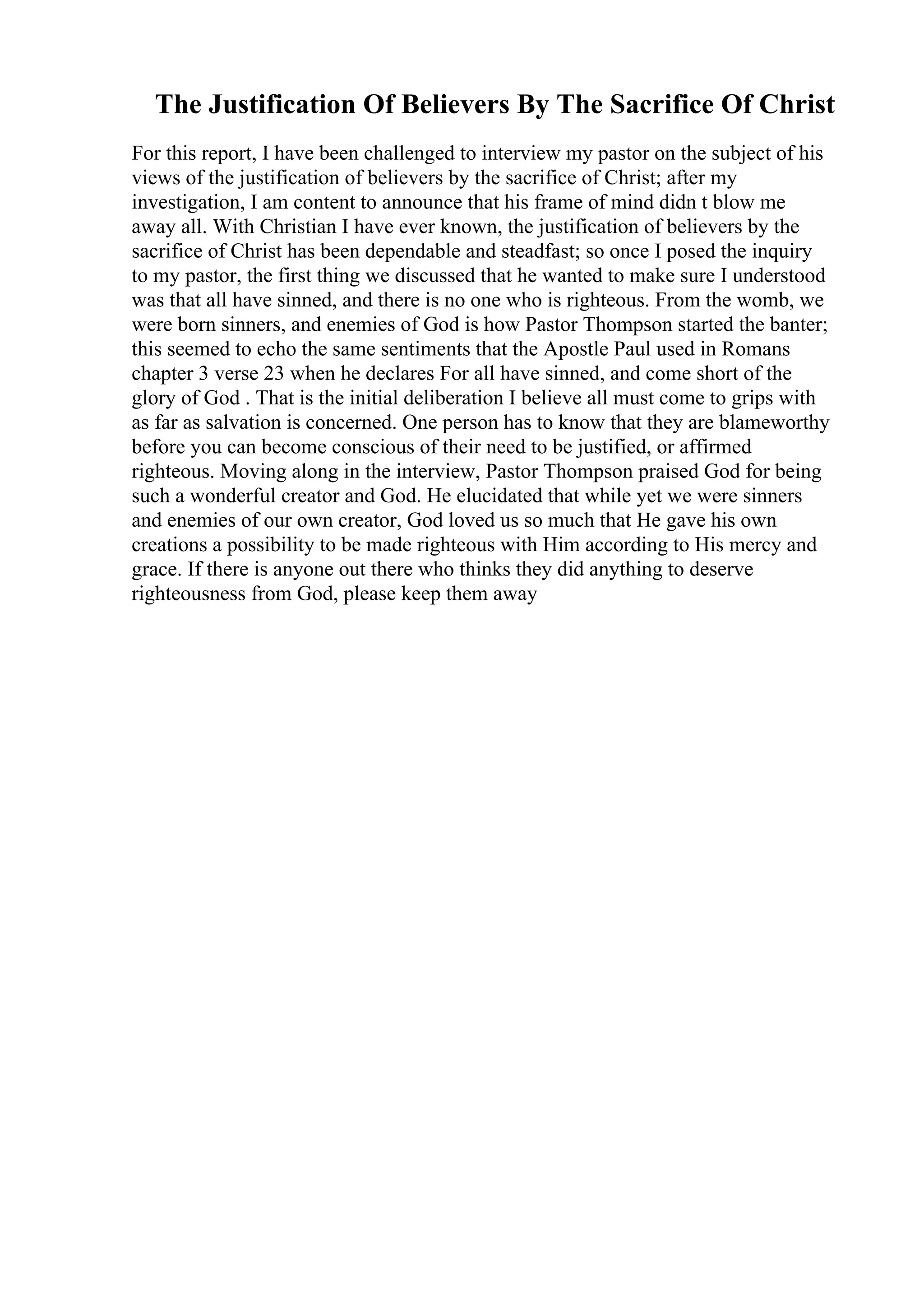 The Justification Of Believers By The Sacrifice Of Christ
For this report, I have been challenged to interview my pastor on the subject of his
views of the justification of believers by the sacrifice of Christ; after my
investigation, I am content to announce that his frame of mind didn t blow me
away all. With Christian I have ever known, the justification of believers by the
sacrifice of Christ has been dependable and steadfast; so once I posed the inquiry
to my pastor, the first thing we discussed that he wanted to make sure I understood
was that all have sinned, and there is no one who is righteous. From the womb, we
were born sinners, and enemies of God is how Pastor Thompson started the banter;
this seemed to echo the same sentiments that the Apostle Paul used in Romans
chapter 3 verse 23 when he declares For all have sinned, and come short of the
glory of God . That is the initial deliberation I believe all must come to grips with
as far as salvation is concerned. One person has to know that they are blameworthy
before you can become conscious of their need to be justified, or affirmed
righteous. Moving along in the interview, Pastor Thompson praised God for being
such a wonderful creator and God. He elucidated that while yet we were sinners
and enemies of our own creator, God loved us so much that He gave his own
creations a possibility to be made righteous with Him according to His mercy and
grace. If there is anyone out there who thinks they did anything to deserve
righteousness from God, please keep them away
 