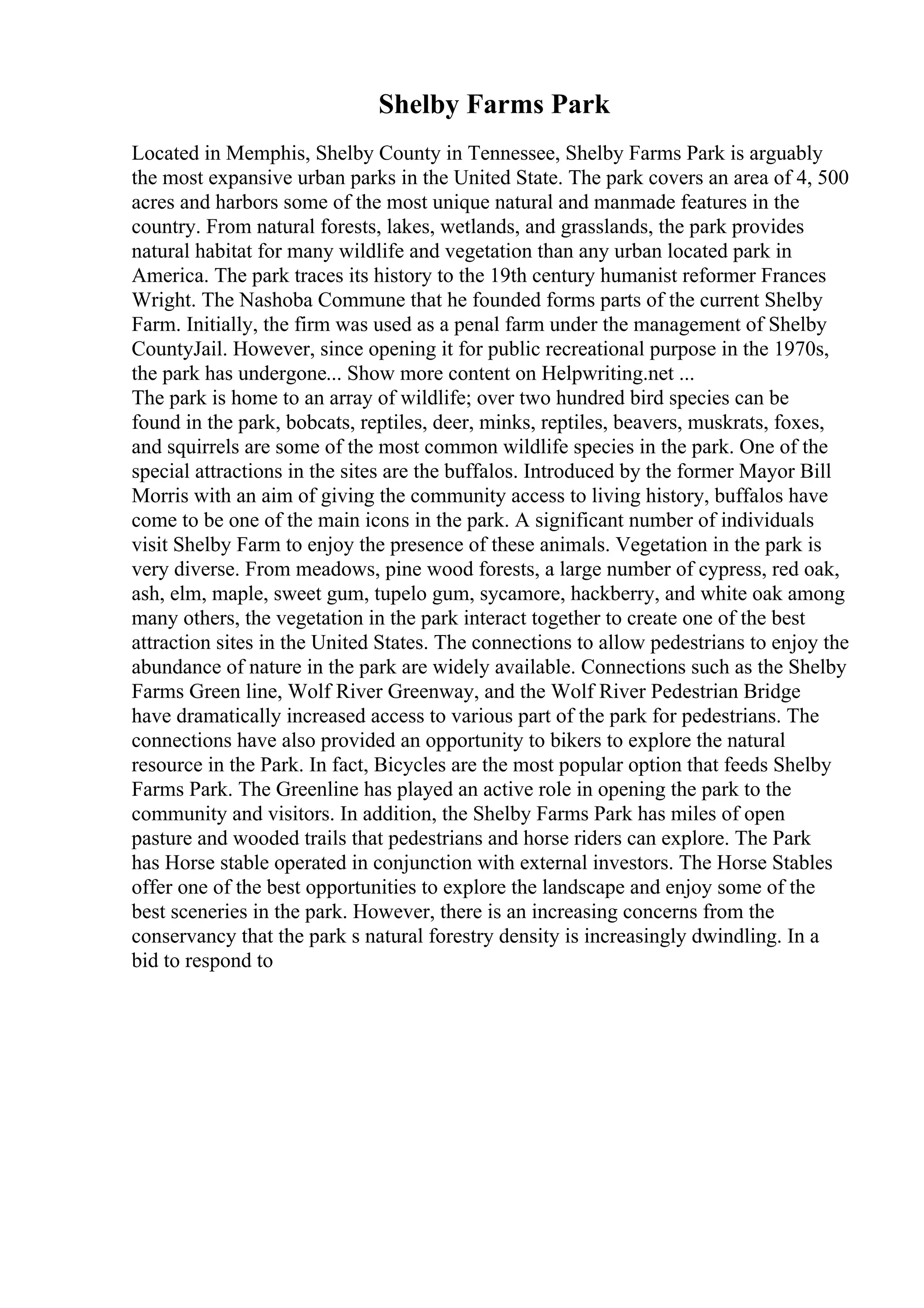 Shelby Farms Park
Located in Memphis, Shelby County in Tennessee, Shelby Farms Park is arguably
the most expansive urban parks in the United State. The park covers an area of 4, 500
acres and harbors some of the most unique natural and manmade features in the
country. From natural forests, lakes, wetlands, and grasslands, the park provides
natural habitat for many wildlife and vegetation than any urban located park in
America. The park traces its history to the 19th century humanist reformer Frances
Wright. The Nashoba Commune that he founded forms parts of the current Shelby
Farm. Initially, the firm was used as a penal farm under the management of Shelby
CountyJail. However, since opening it for public recreational purpose in the 1970s,
the park has undergone... Show more content on Helpwriting.net ...
The park is home to an array of wildlife; over two hundred bird species can be
found in the park, bobcats, reptiles, deer, minks, reptiles, beavers, muskrats, foxes,
and squirrels are some of the most common wildlife species in the park. One of the
special attractions in the sites are the buffalos. Introduced by the former Mayor Bill
Morris with an aim of giving the community access to living history, buffalos have
come to be one of the main icons in the park. A significant number of individuals
visit Shelby Farm to enjoy the presence of these animals. Vegetation in the park is
very diverse. From meadows, pine wood forests, a large number of cypress, red oak,
ash, elm, maple, sweet gum, tupelo gum, sycamore, hackberry, and white oak among
many others, the vegetation in the park interact together to create one of the best
attraction sites in the United States. The connections to allow pedestrians to enjoy the
abundance of nature in the park are widely available. Connections such as the Shelby
Farms Green line, Wolf River Greenway, and the Wolf River Pedestrian Bridge
have dramatically increased access to various part of the park for pedestrians. The
connections have also provided an opportunity to bikers to explore the natural
resource in the Park. In fact, Bicycles are the most popular option that feeds Shelby
Farms Park. The Greenline has played an active role in opening the park to the
community and visitors. In addition, the Shelby Farms Park has miles of open
pasture and wooded trails that pedestrians and horse riders can explore. The Park
has Horse stable operated in conjunction with external investors. The Horse Stables
offer one of the best opportunities to explore the landscape and enjoy some of the
best sceneries in the park. However, there is an increasing concerns from the
conservancy that the park s natural forestry density is increasingly dwindling. In a
bid to respond to
 