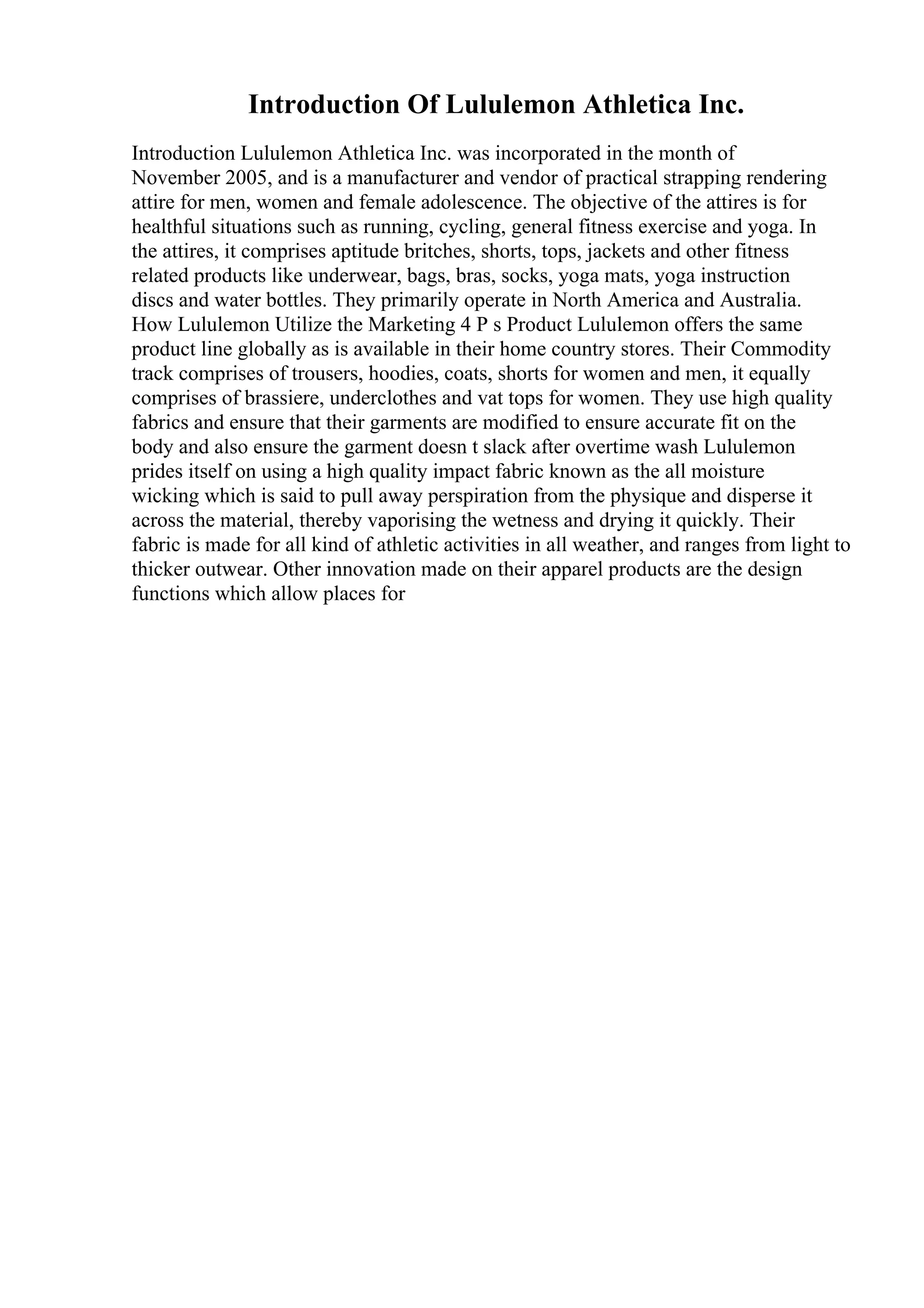 Introduction Of Lululemon Athletica Inc.
Introduction Lululemon Athletica Inc. was incorporated in the month of
November 2005, and is a manufacturer and vendor of practical strapping rendering
attire for men, women and female adolescence. The objective of the attires is for
healthful situations such as running, cycling, general fitness exercise and yoga. In
the attires, it comprises aptitude britches, shorts, tops, jackets and other fitness
related products like underwear, bags, bras, socks, yoga mats, yoga instruction
discs and water bottles. They primarily operate in North America and Australia.
How Lululemon Utilize the Marketing 4 P s Product Lululemon offers the same
product line globally as is available in their home country stores. Their Commodity
track comprises of trousers, hoodies, coats, shorts for women and men, it equally
comprises of brassiere, underclothes and vat tops for women. They use high quality
fabrics and ensure that their garments are modified to ensure accurate fit on the
body and also ensure the garment doesn t slack after overtime wash Lululemon
prides itself on using a high quality impact fabric known as the all moisture
wicking which is said to pull away perspiration from the physique and disperse it
across the material, thereby vaporising the wetness and drying it quickly. Their
fabric is made for all kind of athletic activities in all weather, and ranges from light to
thicker outwear. Other innovation made on their apparel products are the design
functions which allow places for
 