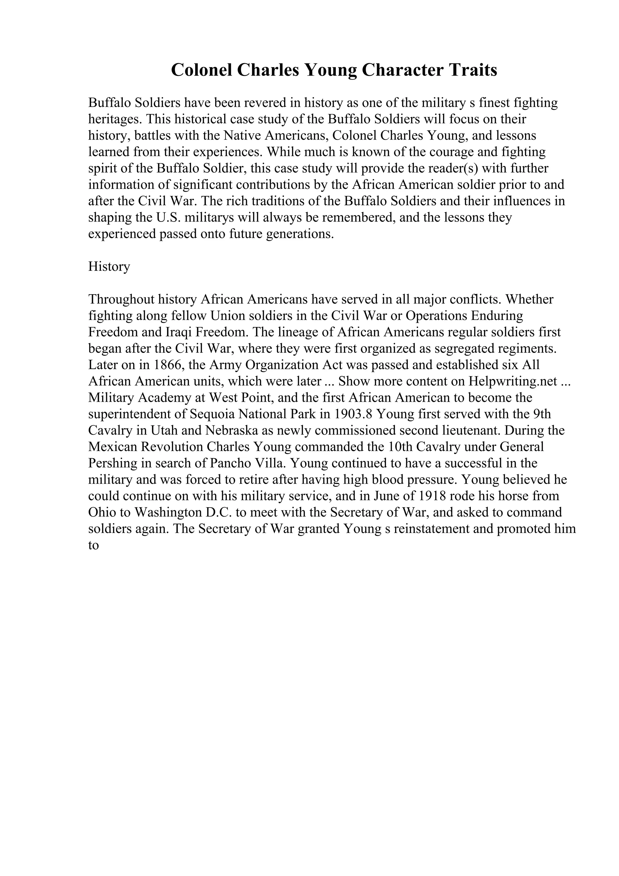 Colonel Charles Young Character Traits
Buffalo Soldiers have been revered in history as one of the military s finest fighting
heritages. This historical case study of the Buffalo Soldiers will focus on their
history, battles with the Native Americans, Colonel Charles Young, and lessons
learned from their experiences. While much is known of the courage and fighting
spirit of the Buffalo Soldier, this case study will provide the reader(s) with further
information of significant contributions by the African American soldier prior to and
after the Civil War. The rich traditions of the Buffalo Soldiers and their influences in
shaping the U.S. militarys will always be remembered, and the lessons they
experienced passed onto future generations.
History
Throughout history African Americans have served in all major conflicts. Whether
fighting along fellow Union soldiers in the Civil War or Operations Enduring
Freedom and Iraqi Freedom. The lineage of African Americans regular soldiers first
began after the Civil War, where they were first organized as segregated regiments.
Later on in 1866, the Army Organization Act was passed and established six All
African American units, which were later ... Show more content on Helpwriting.net ...
Military Academy at West Point, and the first African American to become the
superintendent of Sequoia National Park in 1903.8 Young first served with the 9th
Cavalry in Utah and Nebraska as newly commissioned second lieutenant. During the
Mexican Revolution Charles Young commanded the 10th Cavalry under General
Pershing in search of Pancho Villa. Young continued to have a successful in the
military and was forced to retire after having high blood pressure. Young believed he
could continue on with his military service, and in June of 1918 rode his horse from
Ohio to Washington D.C. to meet with the Secretary of War, and asked to command
soldiers again. The Secretary of War granted Young s reinstatement and promoted him
to
 
