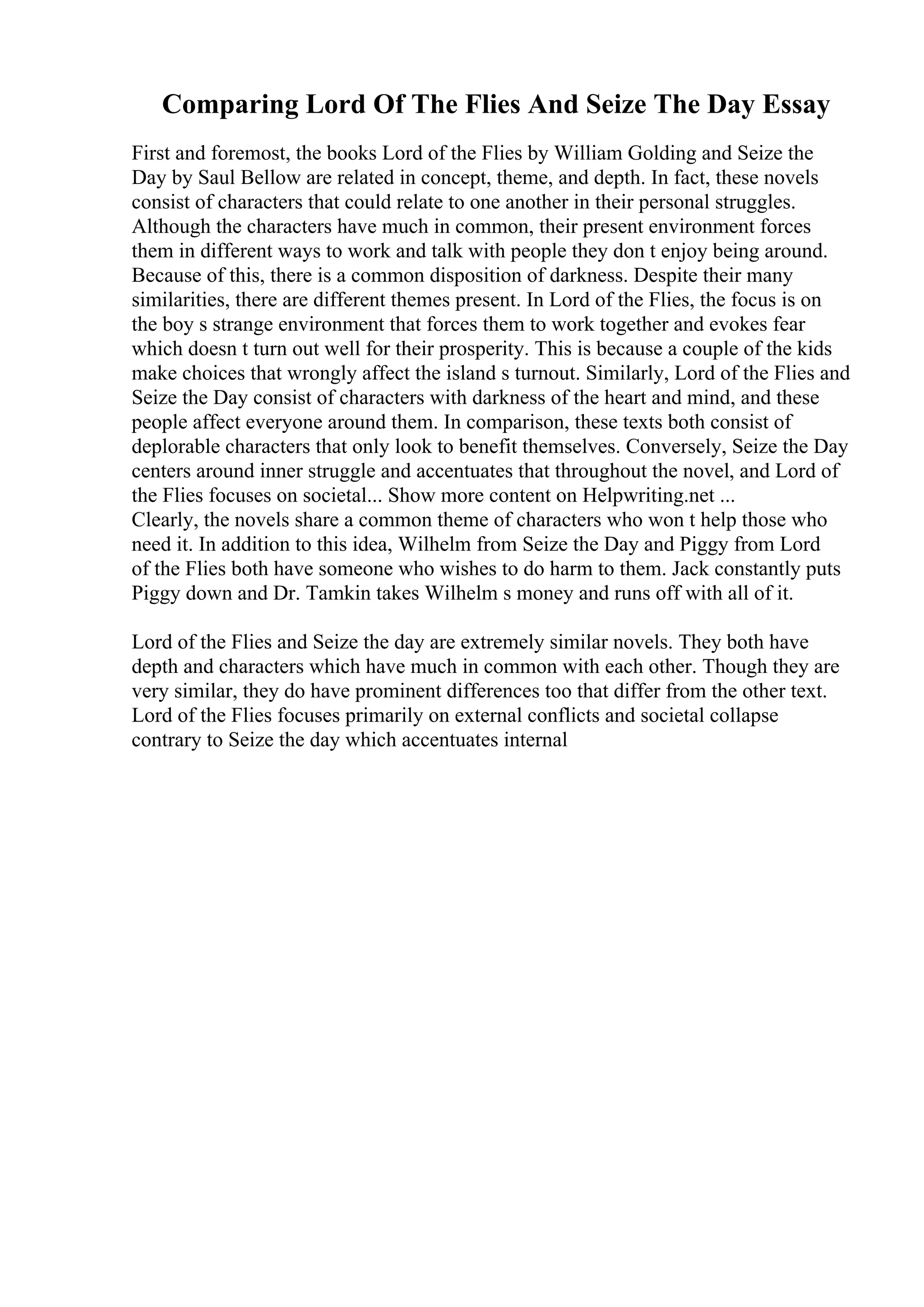 Comparing Lord Of The Flies And Seize The Day Essay
First and foremost, the books Lord of the Flies by William Golding and Seize the
Day by Saul Bellow are related in concept, theme, and depth. In fact, these novels
consist of characters that could relate to one another in their personal struggles.
Although the characters have much in common, their present environment forces
them in different ways to work and talk with people they don t enjoy being around.
Because of this, there is a common disposition of darkness. Despite their many
similarities, there are different themes present. In Lord of the Flies, the focus is on
the boy s strange environment that forces them to work together and evokes fear
which doesn t turn out well for their prosperity. This is because a couple of the kids
make choices that wrongly affect the island s turnout. Similarly, Lord of the Flies and
Seize the Day consist of characters with darkness of the heart and mind, and these
people affect everyone around them. In comparison, these texts both consist of
deplorable characters that only look to benefit themselves. Conversely, Seize the Day
centers around inner struggle and accentuates that throughout the novel, and Lord of
the Flies focuses on societal... Show more content on Helpwriting.net ...
Clearly, the novels share a common theme of characters who won t help those who
need it. In addition to this idea, Wilhelm from Seize the Day and Piggy from Lord
of the Flies both have someone who wishes to do harm to them. Jack constantly puts
Piggy down and Dr. Tamkin takes Wilhelm s money and runs off with all of it.
Lord of the Flies and Seize the day are extremely similar novels. They both have
depth and characters which have much in common with each other. Though they are
very similar, they do have prominent differences too that differ from the other text.
Lord of the Flies focuses primarily on external conflicts and societal collapse
contrary to Seize the day which accentuates internal
 