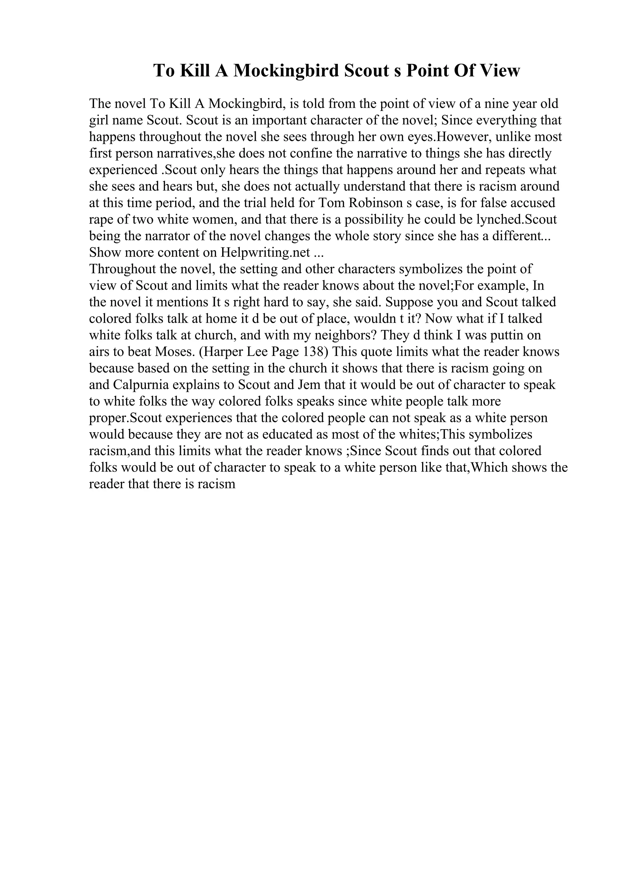 To Kill A Mockingbird Scout s Point Of View
The novel To Kill A Mockingbird, is told from the point of view of a nine year old
girl name Scout. Scout is an important character of the novel; Since everything that
happens throughout the novel she sees through her own eyes.However, unlike most
first person narratives,she does not confine the narrative to things she has directly
experienced .Scout only hears the things that happens around her and repeats what
she sees and hears but, she does not actually understand that there is racism around
at this time period, and the trial held for Tom Robinson s case, is for false accused
rape of two white women, and that there is a possibility he could be lynched.Scout
being the narrator of the novel changes the whole story since she has a different...
Show more content on Helpwriting.net ...
Throughout the novel, the setting and other characters symbolizes the point of
view of Scout and limits what the reader knows about the novel;For example, In
the novel it mentions It s right hard to say, she said. Suppose you and Scout talked
colored folks talk at home it d be out of place, wouldn t it? Now what if I talked
white folks talk at church, and with my neighbors? They d think I was puttin on
airs to beat Moses. (Harper Lee Page 138) This quote limits what the reader knows
because based on the setting in the church it shows that there is racism going on
and Calpurnia explains to Scout and Jem that it would be out of character to speak
to white folks the way colored folks speaks since white people talk more
proper.Scout experiences that the colored people can not speak as a white person
would because they are not as educated as most of the whites;This symbolizes
racism,and this limits what the reader knows ;Since Scout finds out that colored
folks would be out of character to speak to a white person like that,Which shows the
reader that there is racism
 