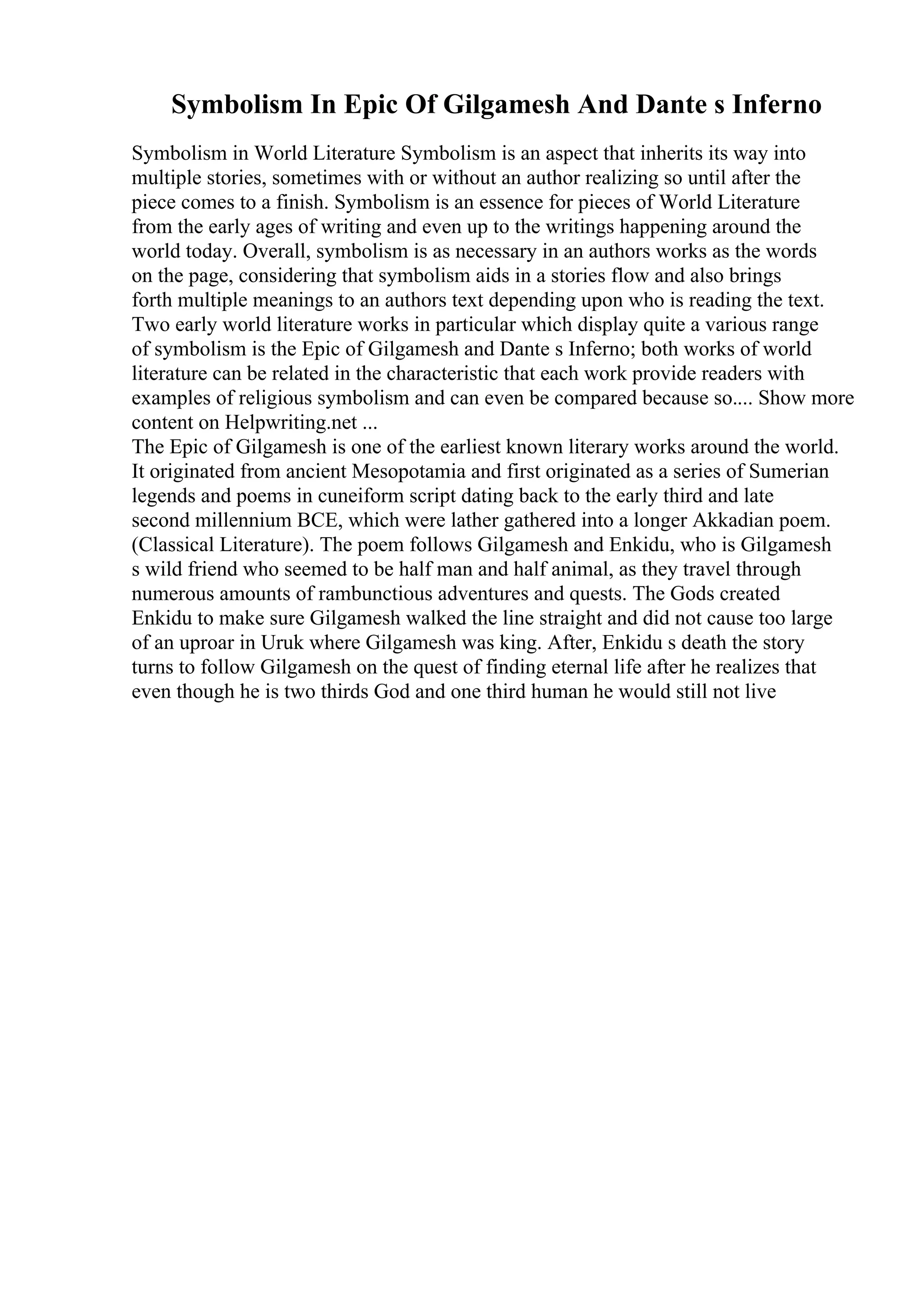 Symbolism In Epic Of Gilgamesh And Dante s Inferno
Symbolism in World Literature Symbolism is an aspect that inherits its way into
multiple stories, sometimes with or without an author realizing so until after the
piece comes to a finish. Symbolism is an essence for pieces of World Literature
from the early ages of writing and even up to the writings happening around the
world today. Overall, symbolism is as necessary in an authors works as the words
on the page, considering that symbolism aids in a stories flow and also brings
forth multiple meanings to an authors text depending upon who is reading the text.
Two early world literature works in particular which display quite a various range
of symbolism is the Epic of Gilgamesh and Dante s Inferno; both works of world
literature can be related in the characteristic that each work provide readers with
examples of religious symbolism and can even be compared because so.... Show more
content on Helpwriting.net ...
The Epic of Gilgamesh is one of the earliest known literary works around the world.
It originated from ancient Mesopotamia and first originated as a series of Sumerian
legends and poems in cuneiform script dating back to the early third and late
second millennium BCE, which were lather gathered into a longer Akkadian poem.
(Classical Literature). The poem follows Gilgamesh and Enkidu, who is Gilgamesh
s wild friend who seemed to be half man and half animal, as they travel through
numerous amounts of rambunctious adventures and quests. The Gods created
Enkidu to make sure Gilgamesh walked the line straight and did not cause too large
of an uproar in Uruk where Gilgamesh was king. After, Enkidu s death the story
turns to follow Gilgamesh on the quest of finding eternal life after he realizes that
even though he is two thirds God and one third human he would still not live
 