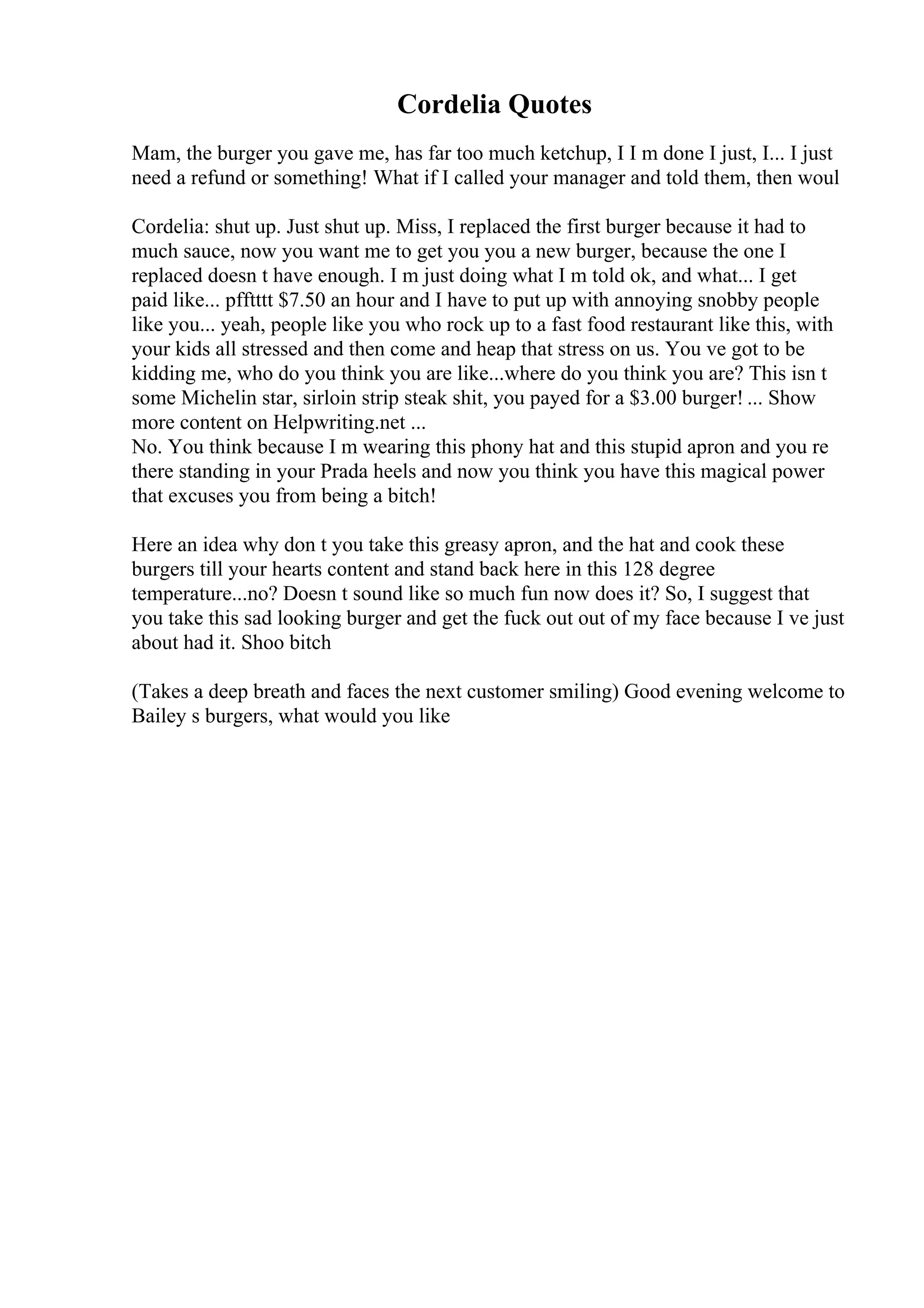 Cordelia Quotes
Mam, the burger you gave me, has far too much ketchup, I I m done I just, I... I just
need a refund or something! What if I called your manager and told them, then woul
Cordelia: shut up. Just shut up. Miss, I replaced the first burger because it had to
much sauce, now you want me to get you you a new burger, because the one I
replaced doesn t have enough. I m just doing what I m told ok, and what... I get
paid like... pfftttt $7.50 an hour and I have to put up with annoying snobby people
like you... yeah, people like you who rock up to a fast food restaurant like this, with
your kids all stressed and then come and heap that stress on us. You ve got to be
kidding me, who do you think you are like...where do you think you are? This isn t
some Michelin star, sirloin strip steak shit, you payed for a $3.00 burger! ... Show
more content on Helpwriting.net ...
No. You think because I m wearing this phony hat and this stupid apron and you re
there standing in your Prada heels and now you think you have this magical power
that excuses you from being a bitch!
Here an idea why don t you take this greasy apron, and the hat and cook these
burgers till your hearts content and stand back here in this 128 degree
temperature...no? Doesn t sound like so much fun now does it? So, I suggest that
you take this sad looking burger and get the fuck out out of my face because I ve just
about had it. Shoo bitch
(Takes a deep breath and faces the next customer smiling) Good evening welcome to
Bailey s burgers, what would you like
 