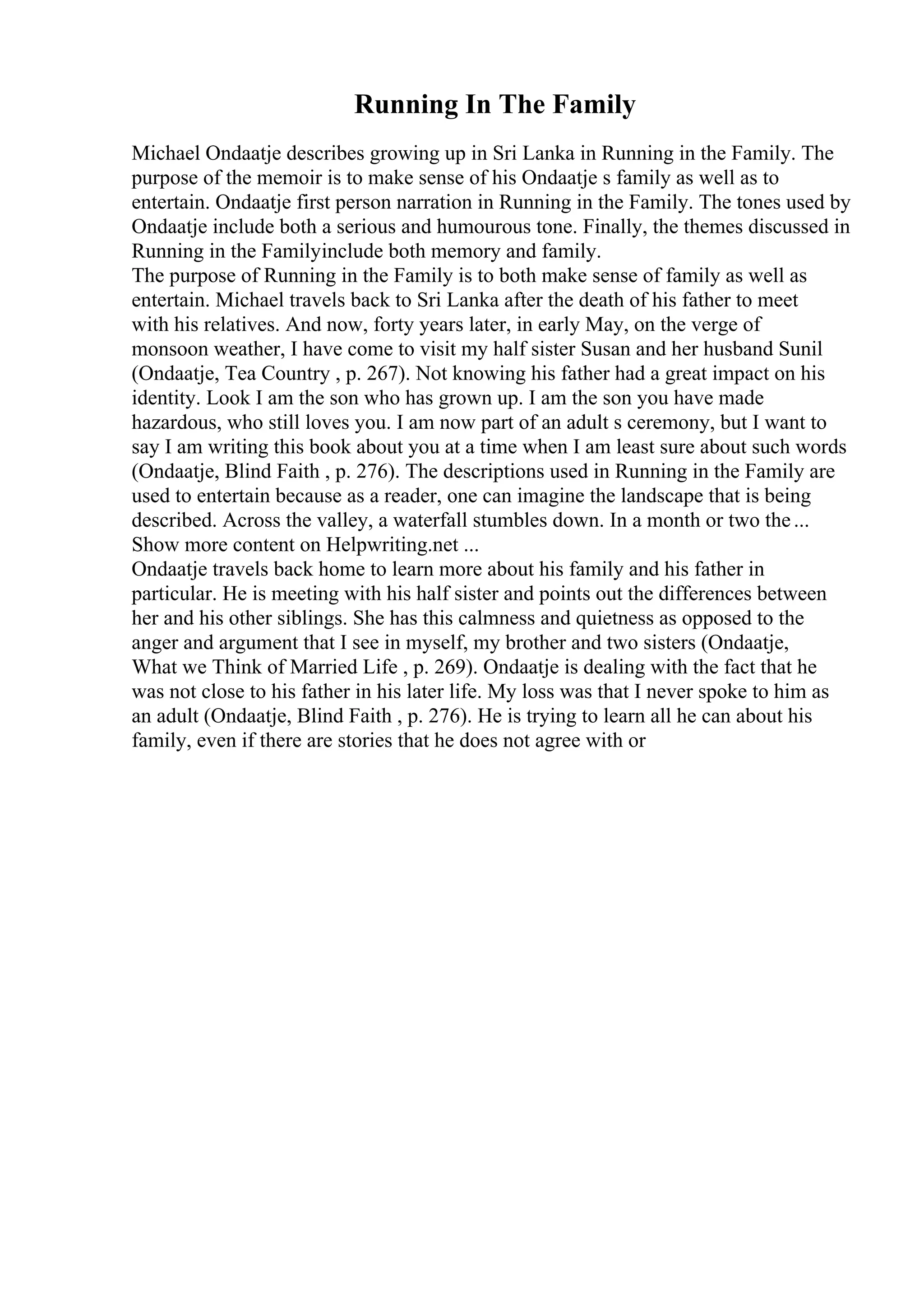 Running In The Family
Michael Ondaatje describes growing up in Sri Lanka in Running in the Family. The
purpose of the memoir is to make sense of his Ondaatje s family as well as to
entertain. Ondaatje first person narration in Running in the Family. The tones used by
Ondaatje include both a serious and humourous tone. Finally, the themes discussed in
Running in the Familyinclude both memory and family.
The purpose of Running in the Family is to both make sense of family as well as
entertain. Michael travels back to Sri Lanka after the death of his father to meet
with his relatives. And now, forty years later, in early May, on the verge of
monsoon weather, I have come to visit my half sister Susan and her husband Sunil
(Ondaatje, Tea Country , p. 267). Not knowing his father had a great impact on his
identity. Look I am the son who has grown up. I am the son you have made
hazardous, who still loves you. I am now part of an adult s ceremony, but I want to
say I am writing this book about you at a time when I am least sure about such words
(Ondaatje, Blind Faith , p. 276). The descriptions used in Running in the Family are
used to entertain because as a reader, one can imagine the landscape that is being
described. Across the valley, a waterfall stumbles down. In a month or two the...
Show more content on Helpwriting.net ...
Ondaatje travels back home to learn more about his family and his father in
particular. He is meeting with his half sister and points out the differences between
her and his other siblings. She has this calmness and quietness as opposed to the
anger and argument that I see in myself, my brother and two sisters (Ondaatje,
What we Think of Married Life , p. 269). Ondaatje is dealing with the fact that he
was not close to his father in his later life. My loss was that I never spoke to him as
an adult (Ondaatje, Blind Faith , p. 276). He is trying to learn all he can about his
family, even if there are stories that he does not agree with or
 