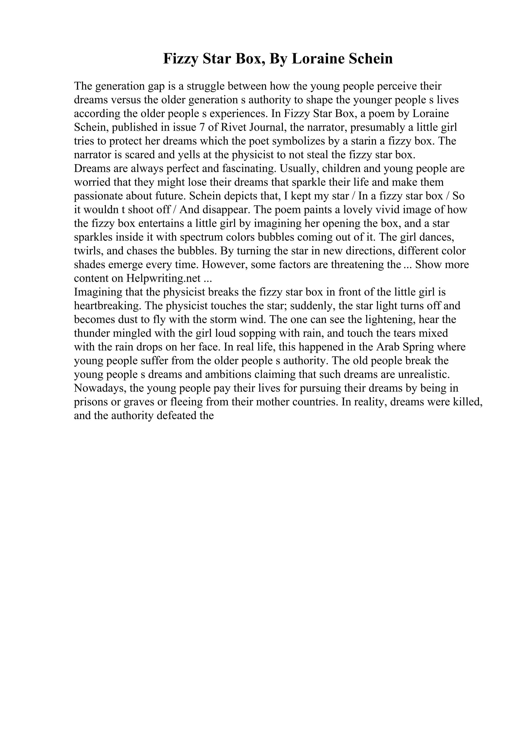 Fizzy Star Box, By Loraine Schein
The generation gap is a struggle between how the young people perceive their
dreams versus the older generation s authority to shape the younger people s lives
according the older people s experiences. In Fizzy Star Box, a poem by Loraine
Schein, published in issue 7 of Rivet Journal, the narrator, presumably a little girl
tries to protect her dreams which the poet symbolizes by a starin a fizzy box. The
narrator is scared and yells at the physicist to not steal the fizzy star box.
Dreams are always perfect and fascinating. Usually, children and young people are
worried that they might lose their dreams that sparkle their life and make them
passionate about future. Schein depicts that, I kept my star / In a fizzy star box / So
it wouldn t shoot off / And disappear. The poem paints a lovely vivid image of how
the fizzy box entertains a little girl by imagining her opening the box, and a star
sparkles inside it with spectrum colors bubbles coming out of it. The girl dances,
twirls, and chases the bubbles. By turning the star in new directions, different color
shades emerge every time. However, some factors are threatening the ... Show more
content on Helpwriting.net ...
Imagining that the physicist breaks the fizzy star box in front of the little girl is
heartbreaking. The physicist touches the star; suddenly, the star light turns off and
becomes dust to fly with the storm wind. The one can see the lightening, hear the
thunder mingled with the girl loud sopping with rain, and touch the tears mixed
with the rain drops on her face. In real life, this happened in the Arab Spring where
young people suffer from the older people s authority. The old people break the
young people s dreams and ambitions claiming that such dreams are unrealistic.
Nowadays, the young people pay their lives for pursuing their dreams by being in
prisons or graves or fleeing from their mother countries. In reality, dreams were killed,
and the authority defeated the
 
