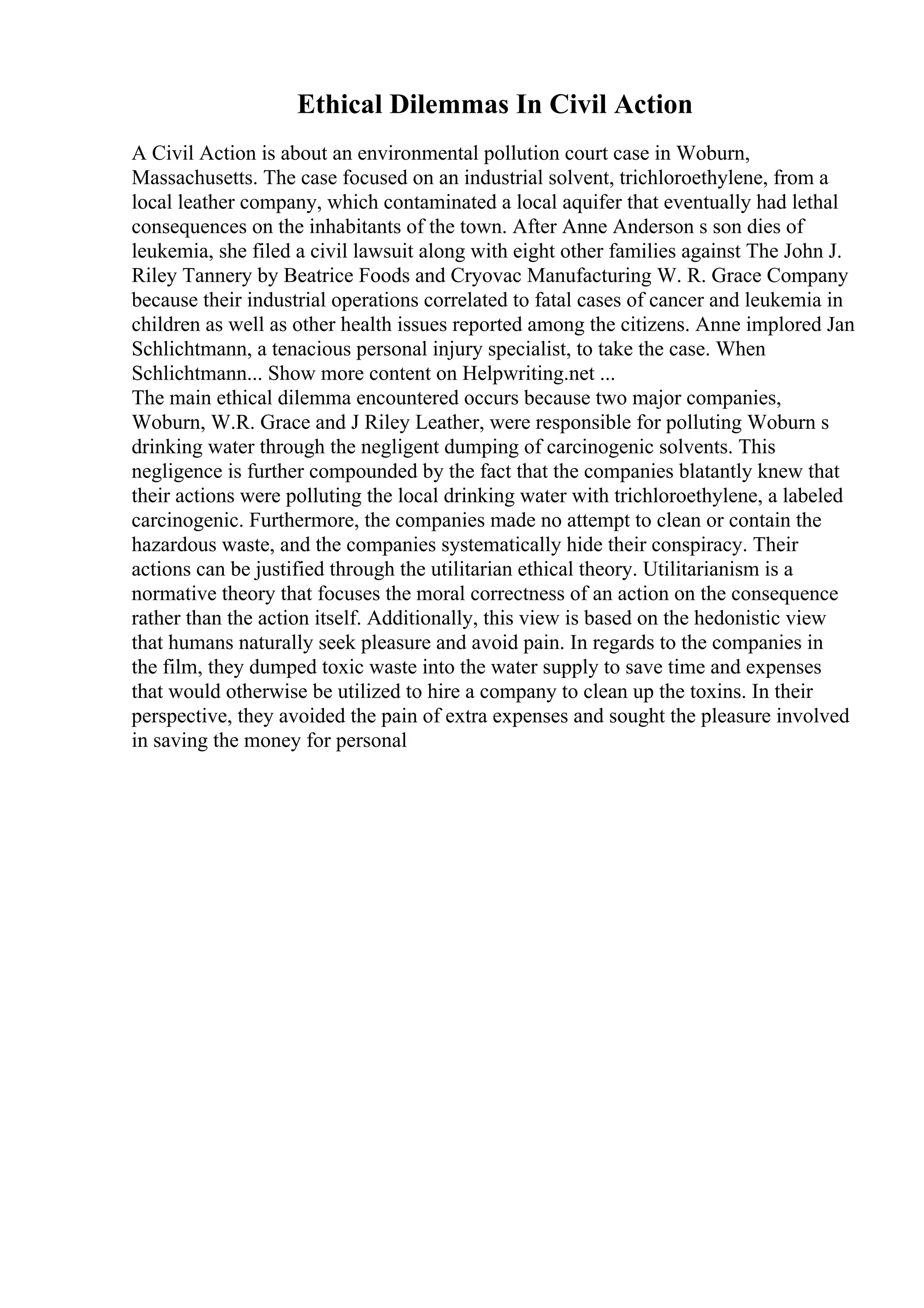 Ethical Dilemmas In Civil Action
A Civil Action is about an environmental pollution court case in Woburn,
Massachusetts. The case focused on an industrial solvent, trichloroethylene, from a
local leather company, which contaminated a local aquifer that eventually had lethal
consequences on the inhabitants of the town. After Anne Anderson s son dies of
leukemia, she filed a civil lawsuit along with eight other families against The John J.
Riley Tannery by Beatrice Foods and Cryovac Manufacturing W. R. Grace Company
because their industrial operations correlated to fatal cases of cancer and leukemia in
children as well as other health issues reported among the citizens. Anne implored Jan
Schlichtmann, a tenacious personal injury specialist, to take the case. When
Schlichtmann... Show more content on Helpwriting.net ...
The main ethical dilemma encountered occurs because two major companies,
Woburn, W.R. Grace and J Riley Leather, were responsible for polluting Woburn s
drinking water through the negligent dumping of carcinogenic solvents. This
negligence is further compounded by the fact that the companies blatantly knew that
their actions were polluting the local drinking water with trichloroethylene, a labeled
carcinogenic. Furthermore, the companies made no attempt to clean or contain the
hazardous waste, and the companies systematically hide their conspiracy. Their
actions can be justified through the utilitarian ethical theory. Utilitarianism is a
normative theory that focuses the moral correctness of an action on the consequence
rather than the action itself. Additionally, this view is based on the hedonistic view
that humans naturally seek pleasure and avoid pain. In regards to the companies in
the film, they dumped toxic waste into the water supply to save time and expenses
that would otherwise be utilized to hire a company to clean up the toxins. In their
perspective, they avoided the pain of extra expenses and sought the pleasure involved
in saving the money for personal
 