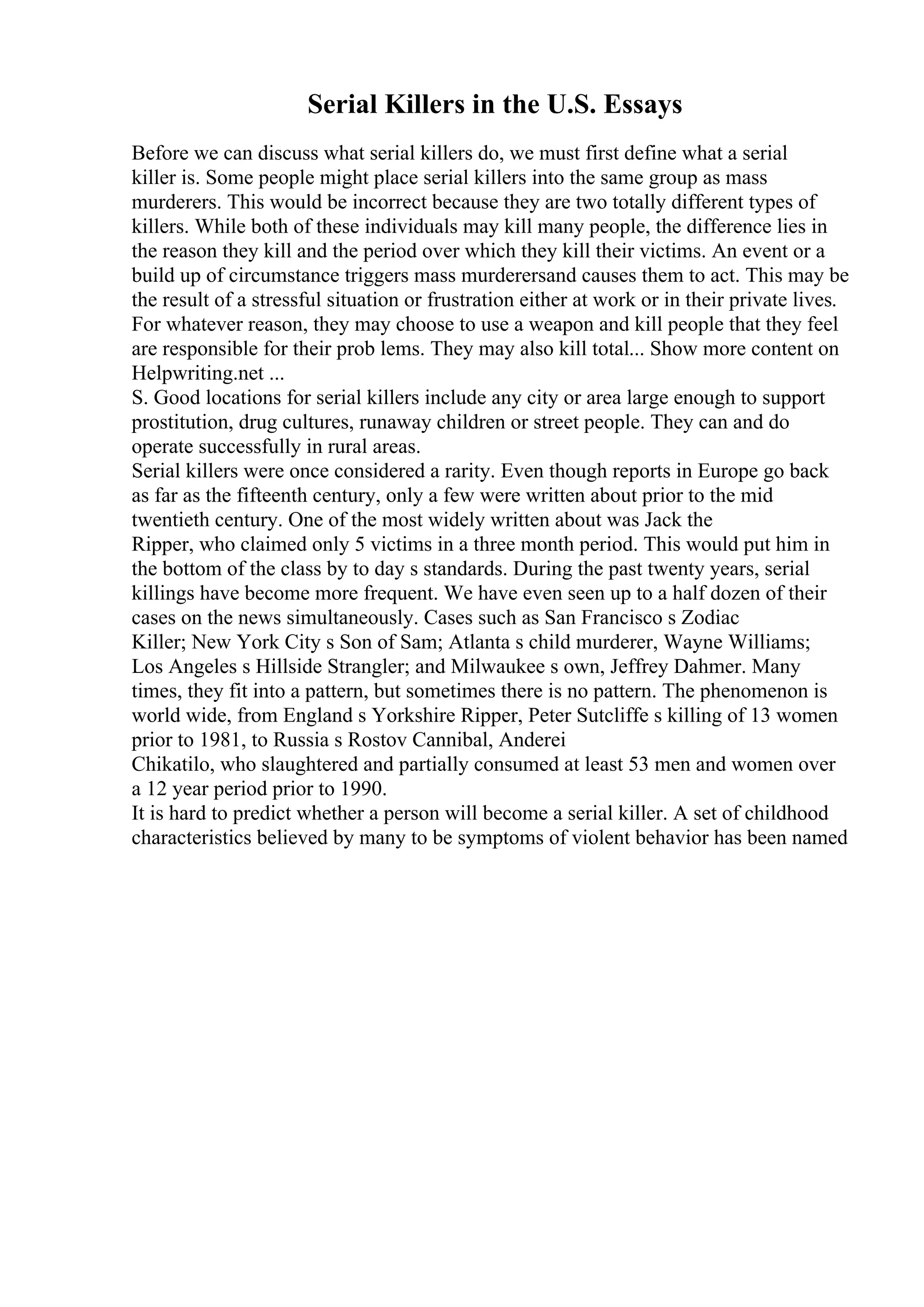 Serial Killers in the U.S. Essays
Before we can discuss what serial killers do, we must first define what a serial
killer is. Some people might place serial killers into the same group as mass
murderers. This would be incorrect because they are two totally different types of
killers. While both of these individuals may kill many people, the difference lies in
the reason they kill and the period over which they kill their victims. An event or a
build up of circumstance triggers mass murderersand causes them to act. This may be
the result of a stressful situation or frustration either at work or in their private lives.
For whatever reason, they may choose to use a weapon and kill people that they feel
are responsible for their prob lems. They may also kill total... Show more content on
Helpwriting.net ...
S. Good locations for serial killers include any city or area large enough to support
prostitution, drug cultures, runaway children or street people. They can and do
operate successfully in rural areas.
Serial killers were once considered a rarity. Even though reports in Europe go back
as far as the fifteenth century, only a few were written about prior to the mid
twentieth century. One of the most widely written about was Jack the
Ripper, who claimed only 5 victims in a three month period. This would put him in
the bottom of the class by to day s standards. During the past twenty years, serial
killings have become more frequent. We have even seen up to a half dozen of their
cases on the news simultaneously. Cases such as San Francisco s Zodiac
Killer; New York City s Son of Sam; Atlanta s child murderer, Wayne Williams;
Los Angeles s Hillside Strangler; and Milwaukee s own, Jeffrey Dahmer. Many
times, they fit into a pattern, but sometimes there is no pattern. The phenomenon is
world wide, from England s Yorkshire Ripper, Peter Sutcliffe s killing of 13 women
prior to 1981, to Russia s Rostov Cannibal, Anderei
Chikatilo, who slaughtered and partially consumed at least 53 men and women over
a 12 year period prior to 1990.
It is hard to predict whether a person will become a serial killer. A set of childhood
characteristics believed by many to be symptoms of violent behavior has been named
 