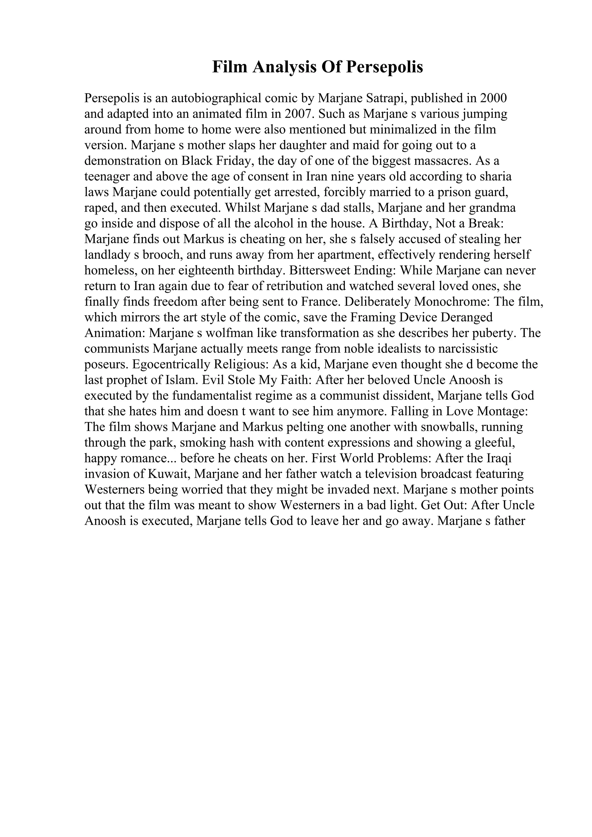 Film Analysis Of Persepolis
Persepolis is an autobiographical comic by Marjane Satrapi, published in 2000
and adapted into an animated film in 2007. Such as Marjane s various jumping
around from home to home were also mentioned but minimalized in the film
version. Marjane s mother slaps her daughter and maid for going out to a
demonstration on Black Friday, the day of one of the biggest massacres. As a
teenager and above the age of consent in Iran nine years old according to sharia
laws Marjane could potentially get arrested, forcibly married to a prison guard,
raped, and then executed. Whilst Marjane s dad stalls, Marjane and her grandma
go inside and dispose of all the alcohol in the house. A Birthday, Not a Break:
Marjane finds out Markus is cheating on her, she s falsely accused of stealing her
landlady s brooch, and runs away from her apartment, effectively rendering herself
homeless, on her eighteenth birthday. Bittersweet Ending: While Marjane can never
return to Iran again due to fear of retribution and watched several loved ones, she
finally finds freedom after being sent to France. Deliberately Monochrome: The film,
which mirrors the art style of the comic, save the Framing Device Deranged
Animation: Marjane s wolfman like transformation as she describes her puberty. The
communists Marjane actually meets range from noble idealists to narcissistic
poseurs. Egocentrically Religious: As a kid, Marjane even thought she d become the
last prophet of Islam. Evil Stole My Faith: After her beloved Uncle Anoosh is
executed by the fundamentalist regime as a communist dissident, Marjane tells God
that she hates him and doesn t want to see him anymore. Falling in Love Montage:
The film shows Marjane and Markus pelting one another with snowballs, running
through the park, smoking hash with content expressions and showing a gleeful,
happy romance... before he cheats on her. First World Problems: After the Iraqi
invasion of Kuwait, Marjane and her father watch a television broadcast featuring
Westerners being worried that they might be invaded next. Marjane s mother points
out that the film was meant to show Westerners in a bad light. Get Out: After Uncle
Anoosh is executed, Marjane tells God to leave her and go away. Marjane s father
 