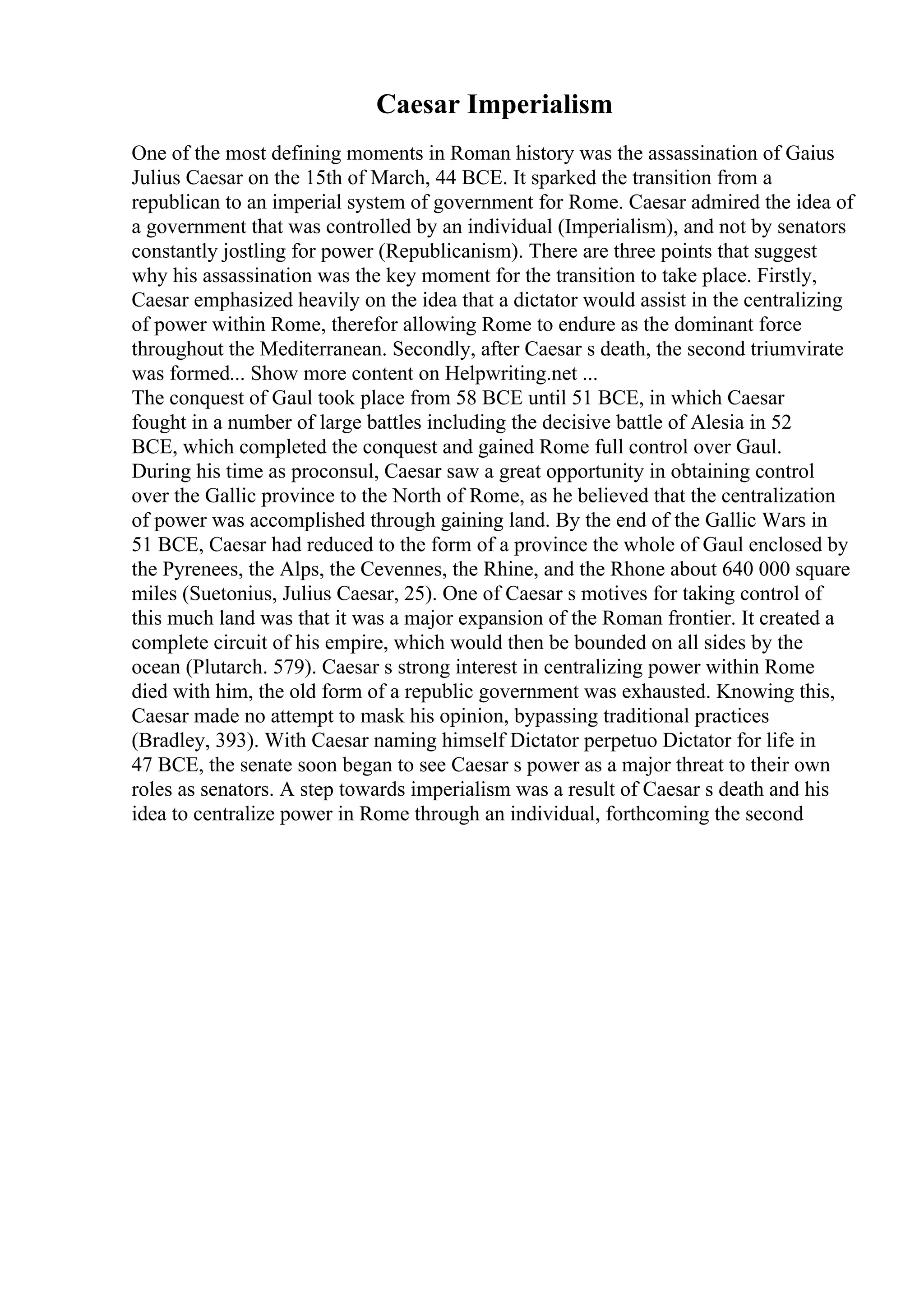 Caesar Imperialism
One of the most defining moments in Roman history was the assassination of Gaius
Julius Caesar on the 15th of March, 44 BCE. It sparked the transition from a
republican to an imperial system of government for Rome. Caesar admired the idea of
a government that was controlled by an individual (Imperialism), and not by senators
constantly jostling for power (Republicanism). There are three points that suggest
why his assassination was the key moment for the transition to take place. Firstly,
Caesar emphasized heavily on the idea that a dictator would assist in the centralizing
of power within Rome, therefor allowing Rome to endure as the dominant force
throughout the Mediterranean. Secondly, after Caesar s death, the second triumvirate
was formed... Show more content on Helpwriting.net ...
The conquest of Gaul took place from 58 BCE until 51 BCE, in which Caesar
fought in a number of large battles including the decisive battle of Alesia in 52
BCE, which completed the conquest and gained Rome full control over Gaul.
During his time as proconsul, Caesar saw a great opportunity in obtaining control
over the Gallic province to the North of Rome, as he believed that the centralization
of power was accomplished through gaining land. By the end of the Gallic Wars in
51 BCE, Caesar had reduced to the form of a province the whole of Gaul enclosed by
the Pyrenees, the Alps, the Cevennes, the Rhine, and the Rhone about 640 000 square
miles (Suetonius, Julius Caesar, 25). One of Caesar s motives for taking control of
this much land was that it was a major expansion of the Roman frontier. It created a
complete circuit of his empire, which would then be bounded on all sides by the
ocean (Plutarch. 579). Caesar s strong interest in centralizing power within Rome
died with him, the old form of a republic government was exhausted. Knowing this,
Caesar made no attempt to mask his opinion, bypassing traditional practices
(Bradley, 393). With Caesar naming himself Dictator perpetuo Dictator for life in
47 BCE, the senate soon began to see Caesar s power as a major threat to their own
roles as senators. A step towards imperialism was a result of Caesar s death and his
idea to centralize power in Rome through an individual, forthcoming the second
 