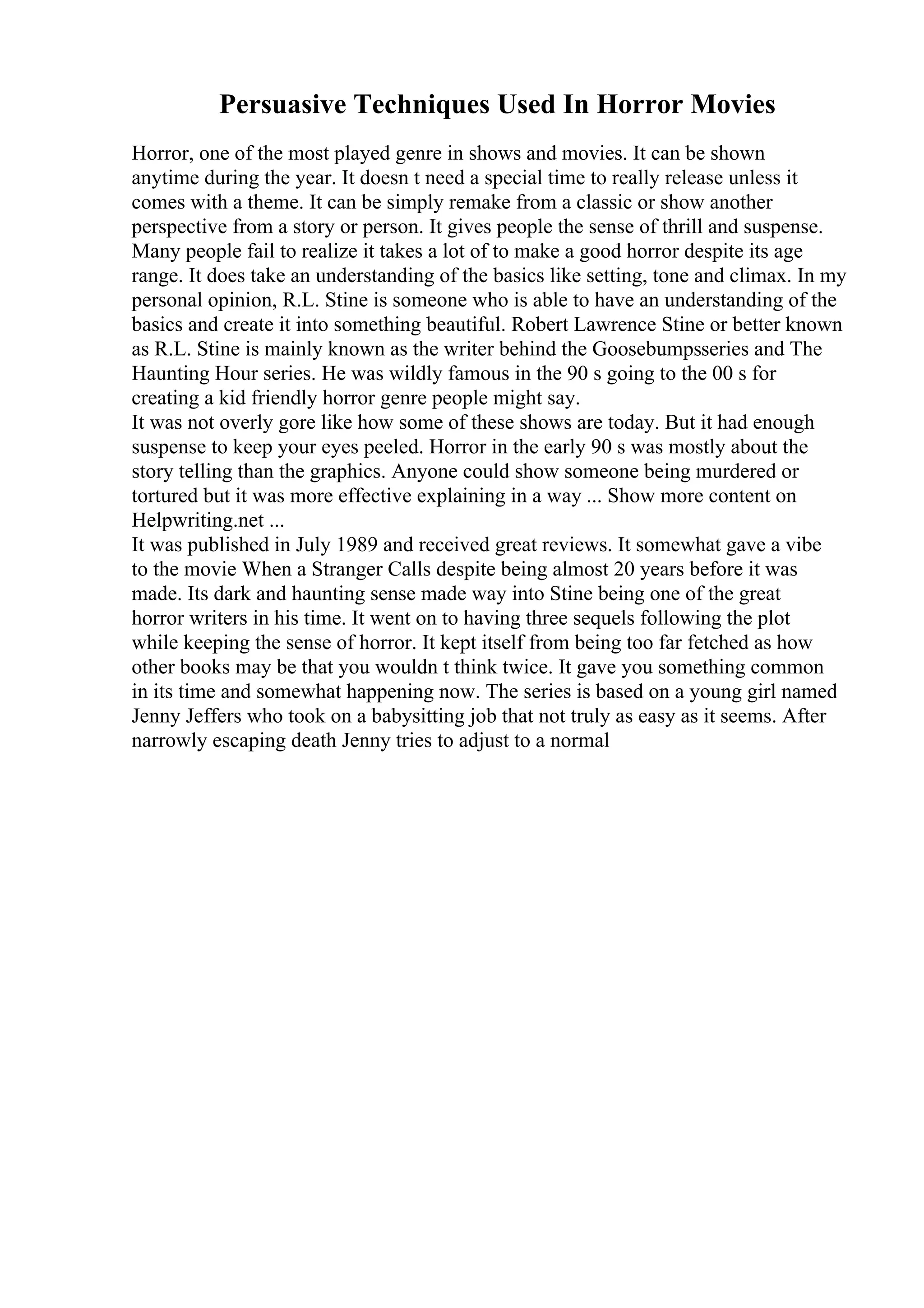 Persuasive Techniques Used In Horror Movies
Horror, one of the most played genre in shows and movies. It can be shown
anytime during the year. It doesn t need a special time to really release unless it
comes with a theme. It can be simply remake from a classic or show another
perspective from a story or person. It gives people the sense of thrill and suspense.
Many people fail to realize it takes a lot of to make a good horror despite its age
range. It does take an understanding of the basics like setting, tone and climax. In my
personal opinion, R.L. Stine is someone who is able to have an understanding of the
basics and create it into something beautiful. Robert Lawrence Stine or better known
as R.L. Stine is mainly known as the writer behind the Goosebumpsseries and The
Haunting Hour series. He was wildly famous in the 90 s going to the 00 s for
creating a kid friendly horror genre people might say.
It was not overly gore like how some of these shows are today. But it had enough
suspense to keep your eyes peeled. Horror in the early 90 s was mostly about the
story telling than the graphics. Anyone could show someone being murdered or
tortured but it was more effective explaining in a way ... Show more content on
Helpwriting.net ...
It was published in July 1989 and received great reviews. It somewhat gave a vibe
to the movie When a Stranger Calls despite being almost 20 years before it was
made. Its dark and haunting sense made way into Stine being one of the great
horror writers in his time. It went on to having three sequels following the plot
while keeping the sense of horror. It kept itself from being too far fetched as how
other books may be that you wouldn t think twice. It gave you something common
in its time and somewhat happening now. The series is based on a young girl named
Jenny Jeffers who took on a babysitting job that not truly as easy as it seems. After
narrowly escaping death Jenny tries to adjust to a normal
 