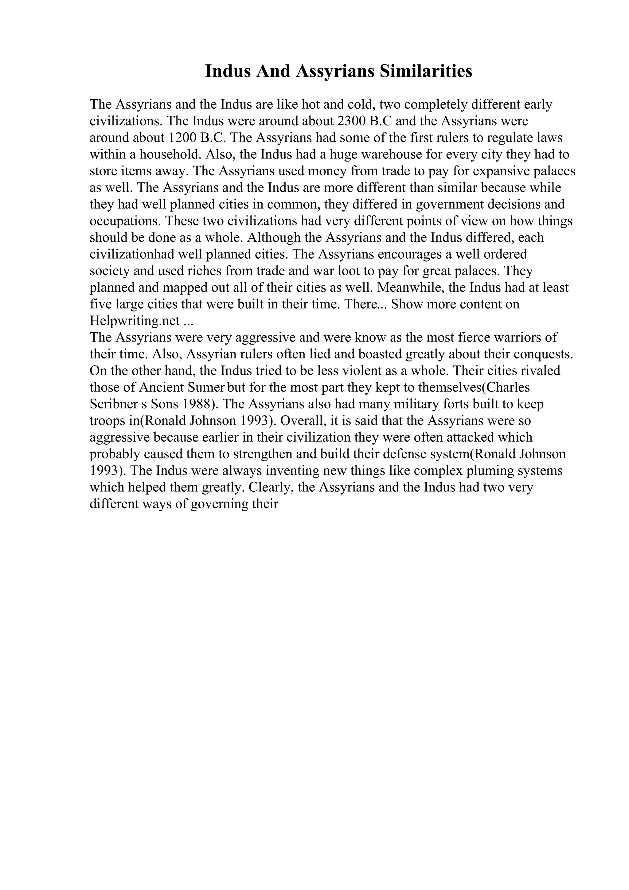 Indus And Assyrians Similarities
The Assyrians and the Indus are like hot and cold, two completely different early
civilizations. The Indus were around about 2300 B.C and the Assyrians were
around about 1200 B.C. The Assyrians had some of the first rulers to regulate laws
within a household. Also, the Indus had a huge warehouse for every city they had to
store items away. The Assyrians used money from trade to pay for expansive palaces
as well. The Assyrians and the Indus are more different than similar because while
they had well planned cities in common, they differed in government decisions and
occupations. These two civilizations had very different points of view on how things
should be done as a whole. Although the Assyrians and the Indus differed, each
civilizationhad well planned cities. The Assyrians encourages a well ordered
society and used riches from trade and war loot to pay for great palaces. They
planned and mapped out all of their cities as well. Meanwhile, the Indus had at least
five large cities that were built in their time. There... Show more content on
Helpwriting.net ...
The Assyrians were very aggressive and were know as the most fierce warriors of
their time. Also, Assyrian rulers often lied and boasted greatly about their conquests.
On the other hand, the Indus tried to be less violent as a whole. Their cities rivaled
those of Ancient Sumer but for the most part they kept to themselves(Charles
Scribner s Sons 1988). The Assyrians also had many military forts built to keep
troops in(Ronald Johnson 1993). Overall, it is said that the Assyrians were so
aggressive because earlier in their civilization they were often attacked which
probably caused them to strengthen and build their defense system(Ronald Johnson
1993). The Indus were always inventing new things like complex pluming systems
which helped them greatly. Clearly, the Assyrians and the Indus had two very
different ways of governing their
 