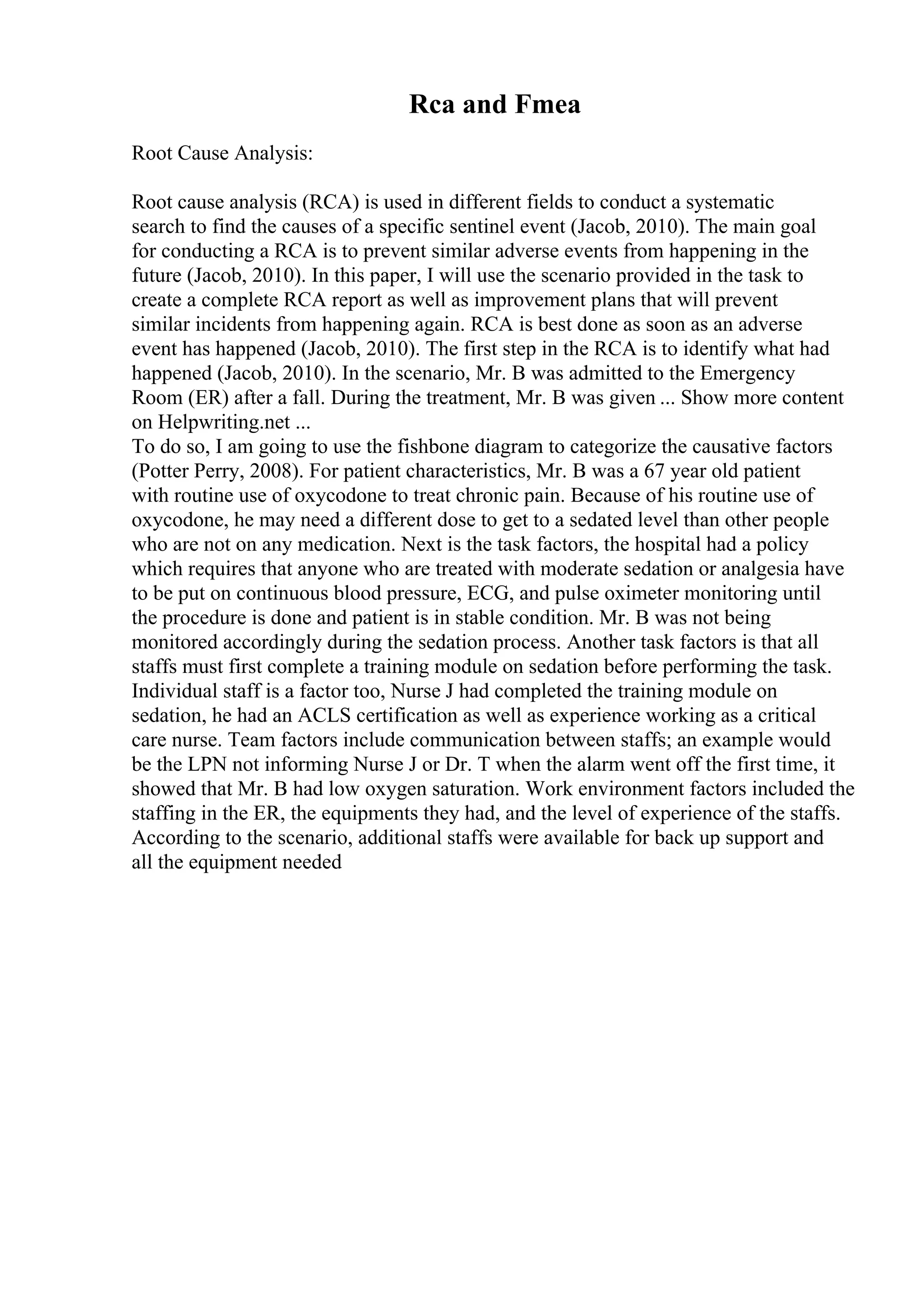 Rca and Fmea
Root Cause Analysis:
Root cause analysis (RCA) is used in different fields to conduct a systematic
search to find the causes of a specific sentinel event (Jacob, 2010). The main goal
for conducting a RCA is to prevent similar adverse events from happening in the
future (Jacob, 2010). In this paper, I will use the scenario provided in the task to
create a complete RCA report as well as improvement plans that will prevent
similar incidents from happening again. RCA is best done as soon as an adverse
event has happened (Jacob, 2010). The first step in the RCA is to identify what had
happened (Jacob, 2010). In the scenario, Mr. B was admitted to the Emergency
Room (ER) after a fall. During the treatment, Mr. B was given ... Show more content
on Helpwriting.net ...
To do so, I am going to use the fishbone diagram to categorize the causative factors
(Potter Perry, 2008). For patient characteristics, Mr. B was a 67 year old patient
with routine use of oxycodone to treat chronic pain. Because of his routine use of
oxycodone, he may need a different dose to get to a sedated level than other people
who are not on any medication. Next is the task factors, the hospital had a policy
which requires that anyone who are treated with moderate sedation or analgesia have
to be put on continuous blood pressure, ECG, and pulse oximeter monitoring until
the procedure is done and patient is in stable condition. Mr. B was not being
monitored accordingly during the sedation process. Another task factors is that all
staffs must first complete a training module on sedation before performing the task.
Individual staff is a factor too, Nurse J had completed the training module on
sedation, he had an ACLS certification as well as experience working as a critical
care nurse. Team factors include communication between staffs; an example would
be the LPN not informing Nurse J or Dr. T when the alarm went off the first time, it
showed that Mr. B had low oxygen saturation. Work environment factors included the
staffing in the ER, the equipments they had, and the level of experience of the staffs.
According to the scenario, additional staffs were available for back up support and
all the equipment needed
 