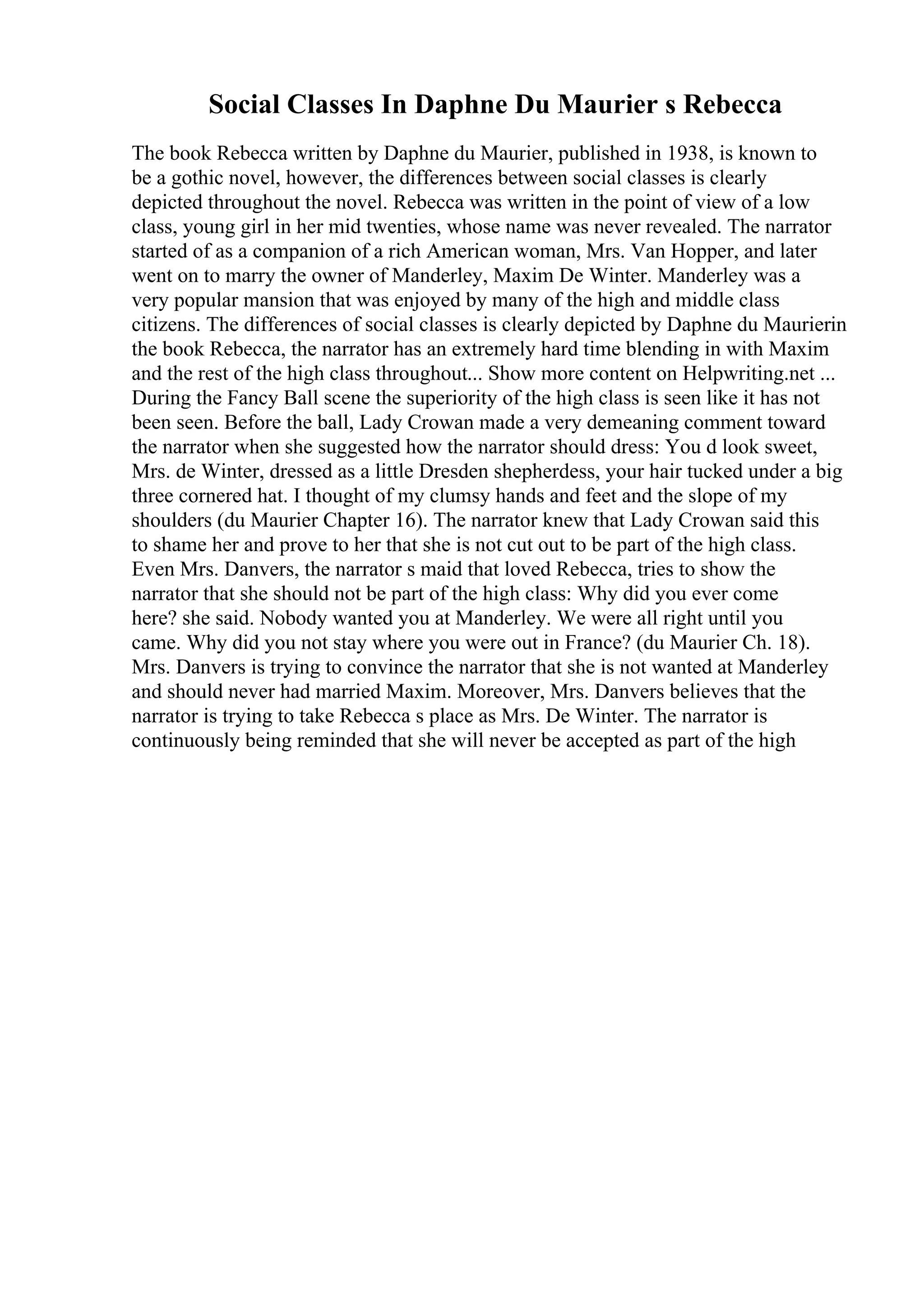 Social Classes In Daphne Du Maurier s Rebecca
The book Rebecca written by Daphne du Maurier, published in 1938, is known to
be a gothic novel, however, the differences between social classes is clearly
depicted throughout the novel. Rebecca was written in the point of view of a low
class, young girl in her mid twenties, whose name was never revealed. The narrator
started of as a companion of a rich American woman, Mrs. Van Hopper, and later
went on to marry the owner of Manderley, Maxim De Winter. Manderley was a
very popular mansion that was enjoyed by many of the high and middle class
citizens. The differences of social classes is clearly depicted by Daphne du Maurierin
the book Rebecca, the narrator has an extremely hard time blending in with Maxim
and the rest of the high class throughout... Show more content on Helpwriting.net ...
During the Fancy Ball scene the superiority of the high class is seen like it has not
been seen. Before the ball, Lady Crowan made a very demeaning comment toward
the narrator when she suggested how the narrator should dress: You d look sweet,
Mrs. de Winter, dressed as a little Dresden shepherdess, your hair tucked under a big
three cornered hat. I thought of my clumsy hands and feet and the slope of my
shoulders (du Maurier Chapter 16). The narrator knew that Lady Crowan said this
to shame her and prove to her that she is not cut out to be part of the high class.
Even Mrs. Danvers, the narrator s maid that loved Rebecca, tries to show the
narrator that she should not be part of the high class: Why did you ever come
here? she said. Nobody wanted you at Manderley. We were all right until you
came. Why did you not stay where you were out in France? (du Maurier Ch. 18).
Mrs. Danvers is trying to convince the narrator that she is not wanted at Manderley
and should never had married Maxim. Moreover, Mrs. Danvers believes that the
narrator is trying to take Rebecca s place as Mrs. De Winter. The narrator is
continuously being reminded that she will never be accepted as part of the high
 