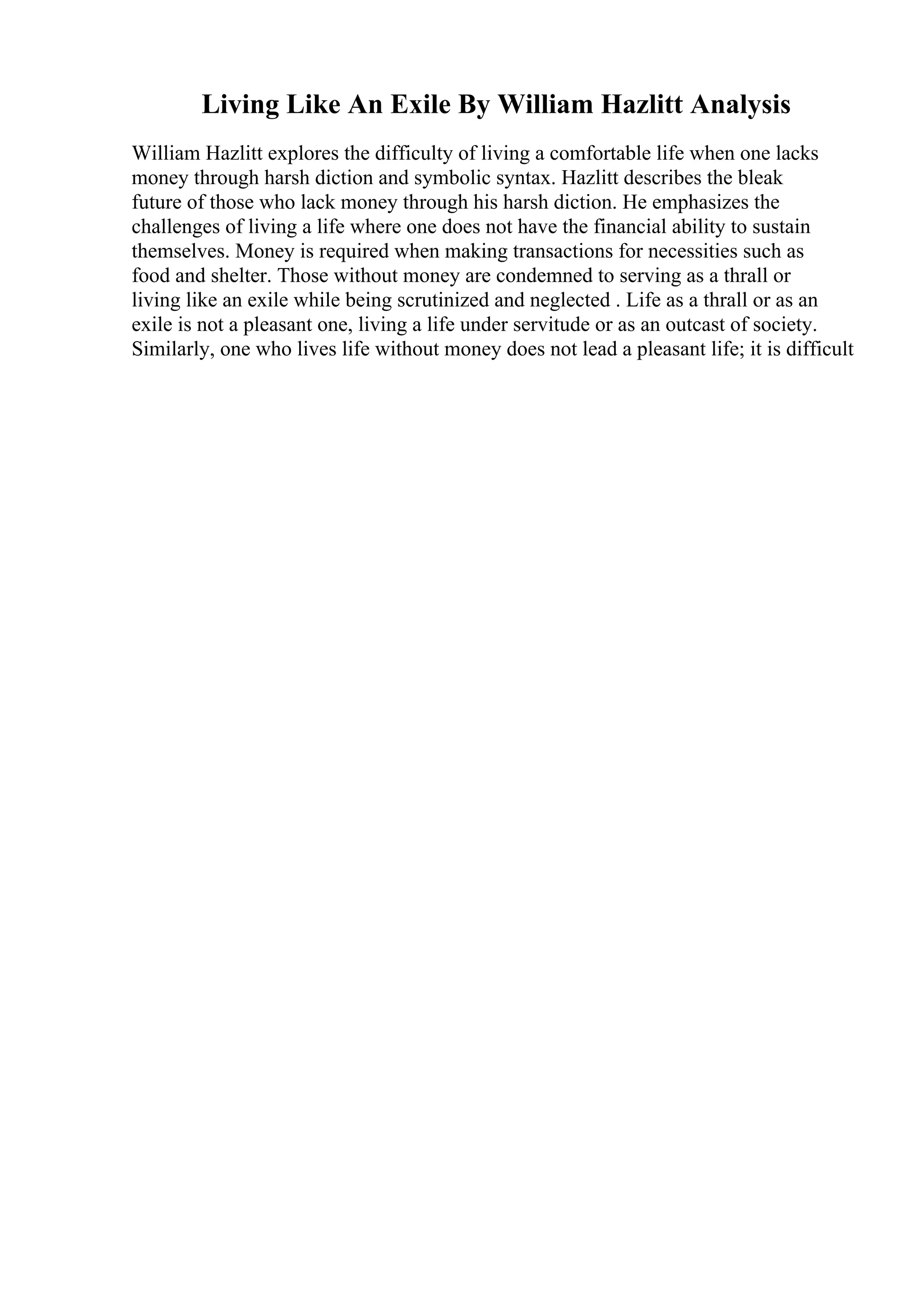 Living Like An Exile By William Hazlitt Analysis
William Hazlitt explores the difficulty of living a comfortable life when one lacks
money through harsh diction and symbolic syntax. Hazlitt describes the bleak
future of those who lack money through his harsh diction. He emphasizes the
challenges of living a life where one does not have the financial ability to sustain
themselves. Money is required when making transactions for necessities such as
food and shelter. Those without money are condemned to serving as a thrall or
living like an exile while being scrutinized and neglected . Life as a thrall or as an
exile is not a pleasant one, living a life under servitude or as an outcast of society.
Similarly, one who lives life without money does not lead a pleasant life; it is difficult
 