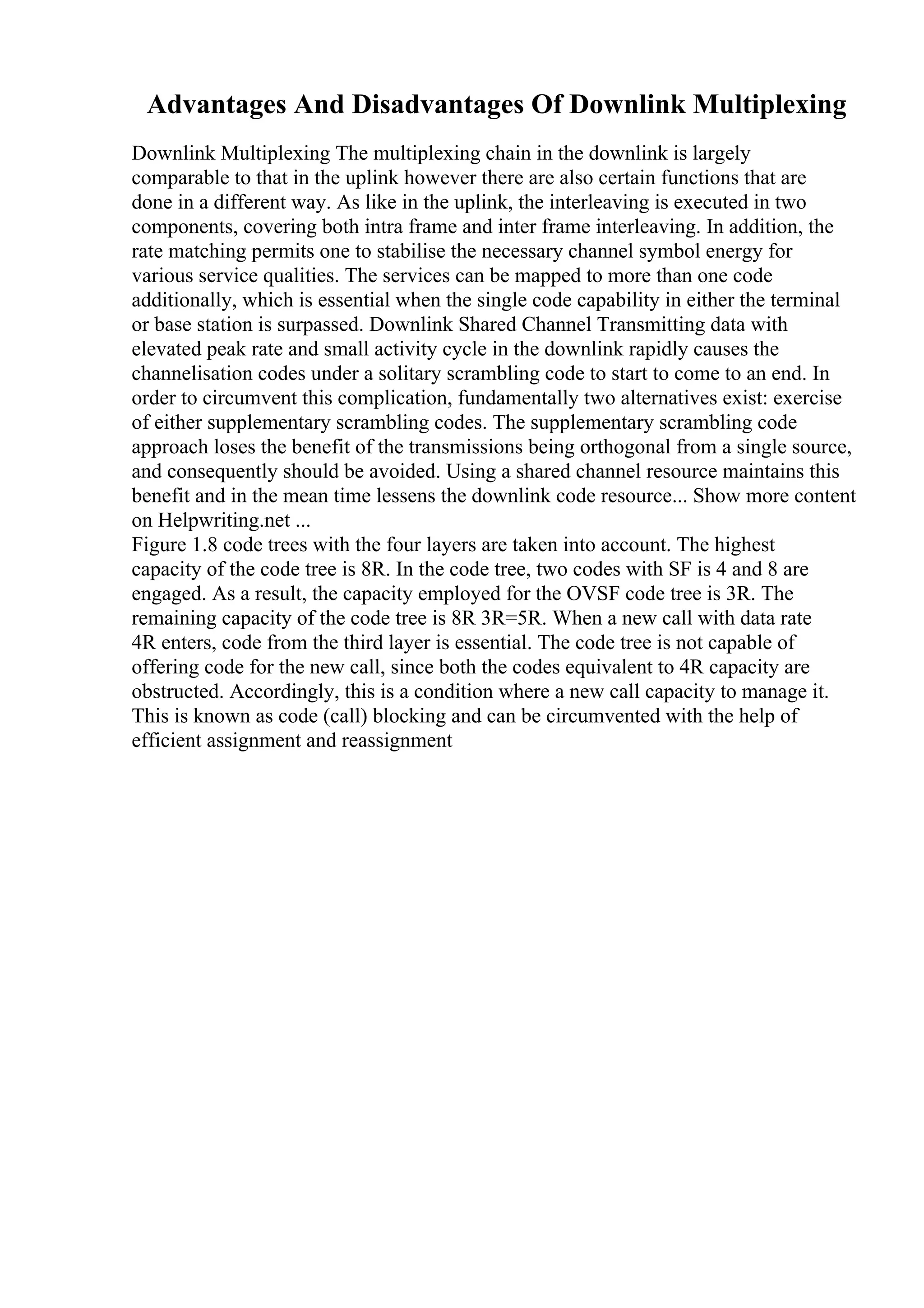 Advantages And Disadvantages Of Downlink Multiplexing
Downlink Multiplexing The multiplexing chain in the downlink is largely
comparable to that in the uplink however there are also certain functions that are
done in a different way. As like in the uplink, the interleaving is executed in two
components, covering both intra frame and inter frame interleaving. In addition, the
rate matching permits one to stabilise the necessary channel symbol energy for
various service qualities. The services can be mapped to more than one code
additionally, which is essential when the single code capability in either the terminal
or base station is surpassed. Downlink Shared Channel Transmitting data with
elevated peak rate and small activity cycle in the downlink rapidly causes the
channelisation codes under a solitary scrambling code to start to come to an end. In
order to circumvent this complication, fundamentally two alternatives exist: exercise
of either supplementary scrambling codes. The supplementary scrambling code
approach loses the benefit of the transmissions being orthogonal from a single source,
and consequently should be avoided. Using a shared channel resource maintains this
benefit and in the mean time lessens the downlink code resource... Show more content
on Helpwriting.net ...
Figure 1.8 code trees with the four layers are taken into account. The highest
capacity of the code tree is 8R. In the code tree, two codes with SF is 4 and 8 are
engaged. As a result, the capacity employed for the OVSF code tree is 3R. The
remaining capacity of the code tree is 8R 3R=5R. When a new call with data rate
4R enters, code from the third layer is essential. The code tree is not capable of
offering code for the new call, since both the codes equivalent to 4R capacity are
obstructed. Accordingly, this is a condition where a new call capacity to manage it.
This is known as code (call) blocking and can be circumvented with the help of
efficient assignment and reassignment
 