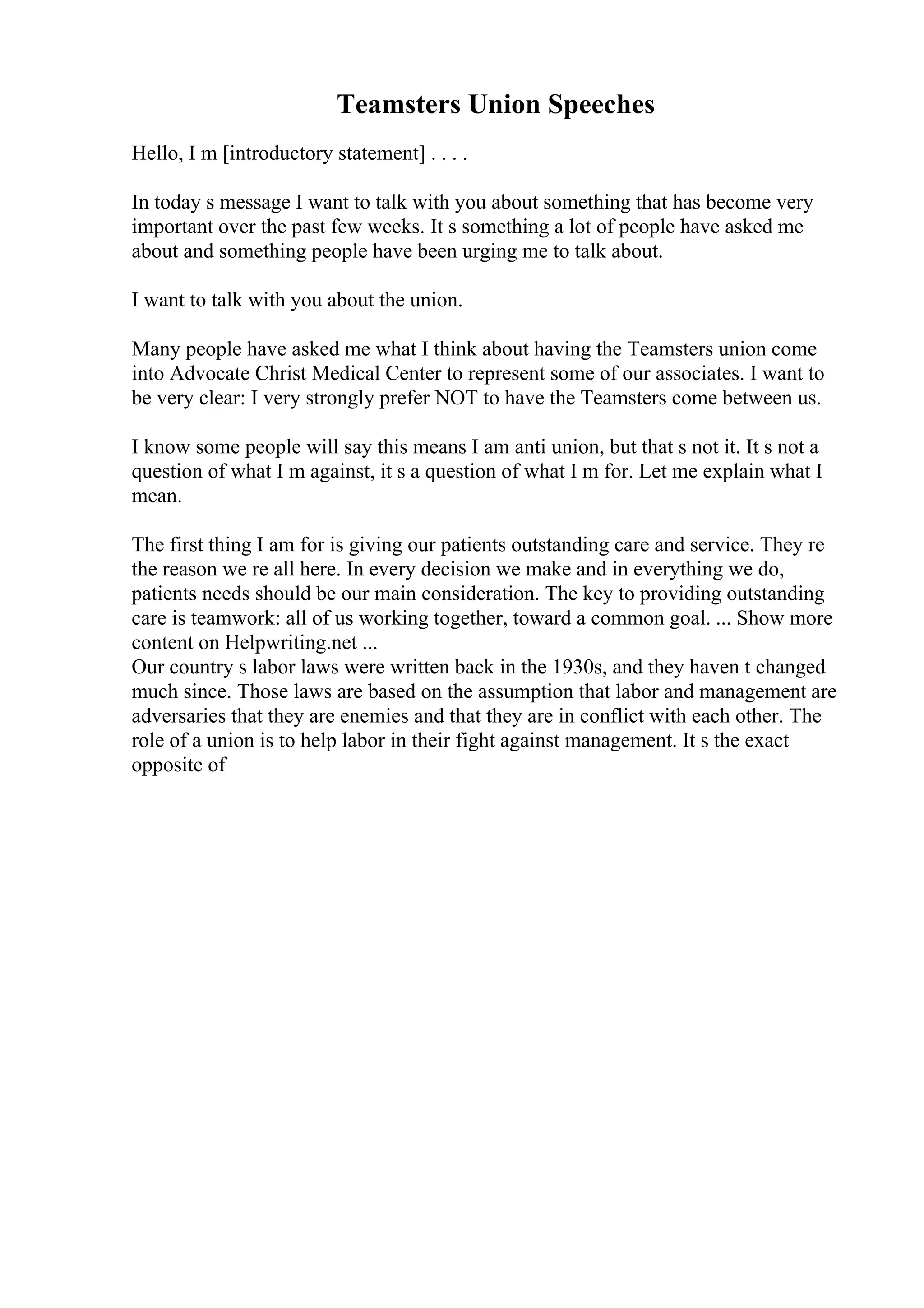 Teamsters Union Speeches
Hello, I m [introductory statement] . . . .
In today s message I want to talk with you about something that has become very
important over the past few weeks. It s something a lot of people have asked me
about and something people have been urging me to talk about.
I want to talk with you about the union.
Many people have asked me what I think about having the Teamsters union come
into Advocate Christ Medical Center to represent some of our associates. I want to
be very clear: I very strongly prefer NOT to have the Teamsters come between us.
I know some people will say this means I am anti union, but that s not it. It s not a
question of what I m against, it s a question of what I m for. Let me explain what I
mean.
The first thing I am for is giving our patients outstanding care and service. They re
the reason we re all here. In every decision we make and in everything we do,
patients needs should be our main consideration. The key to providing outstanding
care is teamwork: all of us working together, toward a common goal. ... Show more
content on Helpwriting.net ...
Our country s labor laws were written back in the 1930s, and they haven t changed
much since. Those laws are based on the assumption that labor and management are
adversaries that they are enemies and that they are in conflict with each other. The
role of a union is to help labor in their fight against management. It s the exact
opposite of
 