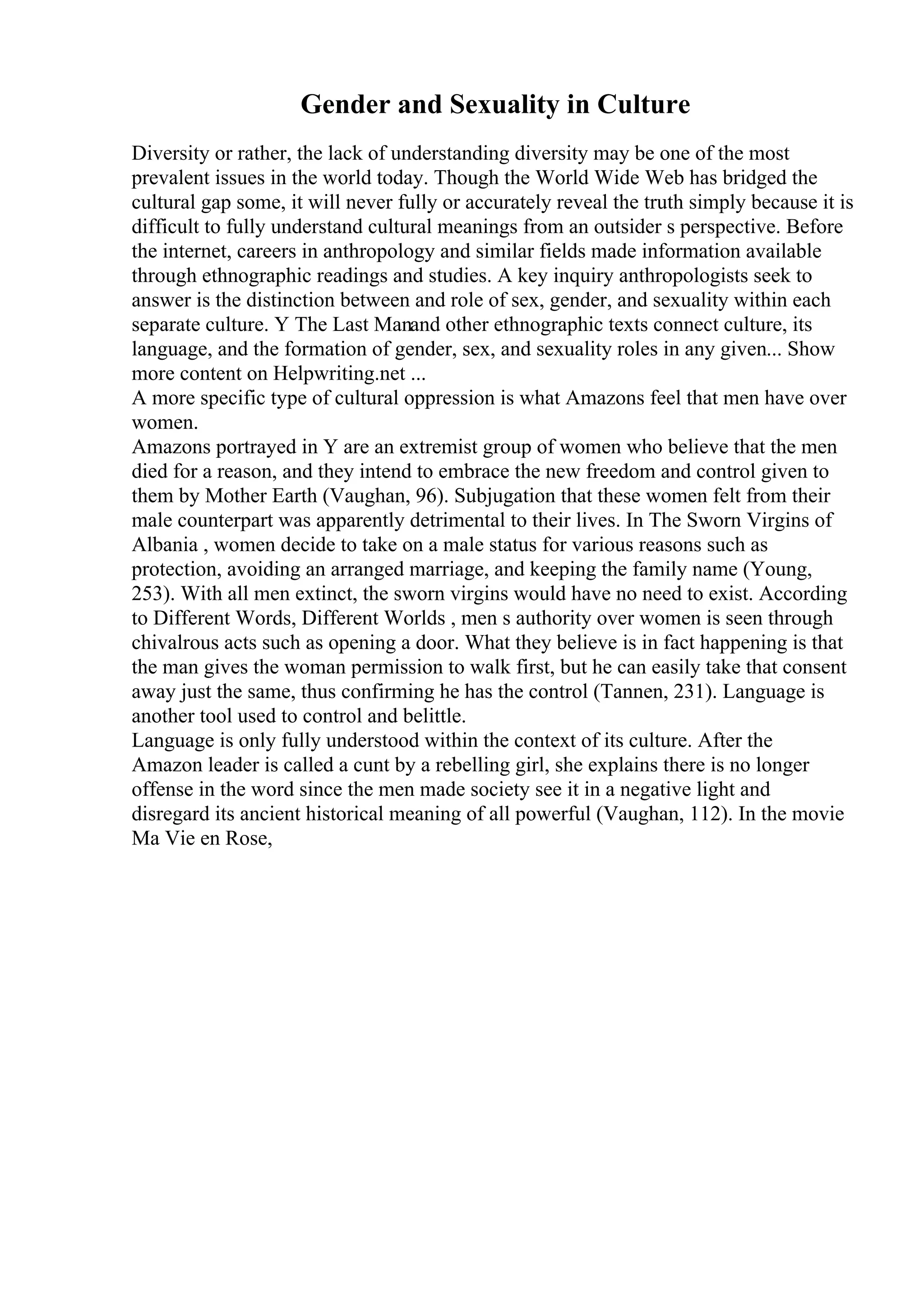 Gender and Sexuality in Culture
Diversity or rather, the lack of understanding diversity may be one of the most
prevalent issues in the world today. Though the World Wide Web has bridged the
cultural gap some, it will never fully or accurately reveal the truth simply because it is
difficult to fully understand cultural meanings from an outsider s perspective. Before
the internet, careers in anthropology and similar fields made information available
through ethnographic readings and studies. A key inquiry anthropologists seek to
answer is the distinction between and role of sex, gender, and sexuality within each
separate culture. Y The Last Manand other ethnographic texts connect culture, its
language, and the formation of gender, sex, and sexuality roles in any given... Show
more content on Helpwriting.net ...
A more specific type of cultural oppression is what Amazons feel that men have over
women.
Amazons portrayed in Y are an extremist group of women who believe that the men
died for a reason, and they intend to embrace the new freedom and control given to
them by Mother Earth (Vaughan, 96). Subjugation that these women felt from their
male counterpart was apparently detrimental to their lives. In The Sworn Virgins of
Albania , women decide to take on a male status for various reasons such as
protection, avoiding an arranged marriage, and keeping the family name (Young,
253). With all men extinct, the sworn virgins would have no need to exist. According
to Different Words, Different Worlds , men s authority over women is seen through
chivalrous acts such as opening a door. What they believe is in fact happening is that
the man gives the woman permission to walk first, but he can easily take that consent
away just the same, thus confirming he has the control (Tannen, 231). Language is
another tool used to control and belittle.
Language is only fully understood within the context of its culture. After the
Amazon leader is called a cunt by a rebelling girl, she explains there is no longer
offense in the word since the men made society see it in a negative light and
disregard its ancient historical meaning of all powerful (Vaughan, 112). In the movie
Ma Vie en Rose,
 