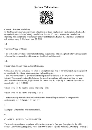 Return Calculations
Chapter 1 Return Calculations
In this Chapter we cover asset return calculations with an emphasis on equity returns. Section 1.1
covers basic time value of money calculations. Section 1.2 covers asset return calculations,
including both simple and continuously compounded returns. Section 1.3 illustrates asset return
calculations using R. Updated: June 23, 2011
1.1
The Time Value of Money
This section reviews basic time value of money calculations. The concepts of future value, present
value and the compounding of interest are deпѓћned and discussed.
1.1.1
Future value, present value and simple interest.
Consider an amount $ invested for years at a simple interest rate of per annum (where is expressed
as a decimal). If ... Show more content on Helpwriting.net ...
The e ective annual rate is greater than the simple annual rate due to the payment of interest on
interest. The general relationship between the simple annual rate with payments time per year
and the e ective annual rate, is (1 + Given the simple rate Вµ )= 1+ Вµ = 1+ Given the e ective
annual rate = ВЈ (1 + В¶ В¶
we can solve for the e ective annual rate using 1 (1.5)
we can solve for the simple rate using )1 В¤ 1
The relationship between the e ective annual rate and the simple rate that is compounded
continuously is (1 + Hence, = 1 = ln(1 + )=
)
Example 4 Determine e ective annual rates.
6
CHAPTER 1 RETURN CALCULATIONS
The e ective annual rates associated with the investments in Example 2 are given in the table
below: Compounding Frequency Value of $1000 at end of 1 year ( Annually ( Quarterly ( Weekly (
 