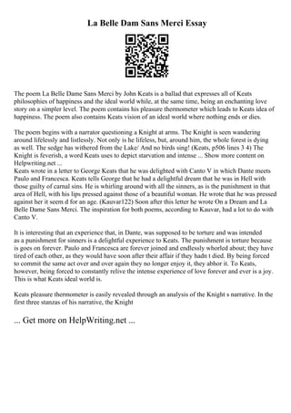La Belle Dam Sans Merci Essay
The poem La Belle Dame Sans Merci by John Keats is a ballad that expresses all of Keats
philosophies of happiness and the ideal world while, at the same time, being an enchanting love
story on a simpler level. The poem contains his pleasure thermometer which leads to Keats idea of
happiness. The poem also contains Keats vision of an ideal world where nothing ends or dies.
The poem begins with a narrator questioning a Knight at arms. The Knight is seen wandering
around lifelessly and listlessly. Not only is he lifeless, but, around him, the whole forest is dying
as well. The sedge has withered from the Lake/ And no birds sing! (Keats, p506 lines 3 4) The
Knight is feverish, a word Keats uses to depict starvation and intense ... Show more content on
Helpwriting.net ...
Keats wrote in a letter to George Keats that he was delighted with Canto V in which Dante meets
Paulo and Francesca. Keats tells George that he had a delightful dream that he was in Hell with
those guilty of carnal sins. He is whirling around with all the sinners, as is the punishment in that
area of Hell, with his lips pressed against those of a beautiful woman. He wrote that he was pressed
against her it seem d for an age. (Kauvar122) Soon after this letter he wrote On a Dream and La
Belle Dame Sans Merci. The inspiration for both poems, according to Kauvar, had a lot to do with
Canto V.
It is interesting that an experience that, in Dante, was supposed to be torture and was intended
as a punishment for sinners is a delightful experience to Keats. The punishment is torture because
is goes on forever. Paulo and Francesca are forever joined and endlessly whorled about; they have
tired of each other, as they would have soon after their affair if they hadn t died. By being forced
to commit the same act over and over again they no longer enjoy it, they abhor it. To Keats,
however, being forced to constantly relive the intense experience of love forever and ever is a joy.
This is what Keats ideal world is.
Keats pleasure thermometer is easily revealed through an analysis of the Knight s narrative. In the
first three stanzas of his narrative, the Knight
... Get more on HelpWriting.net ...
 