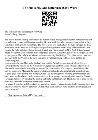 The Similarity And Difference (Civil War)
The Similarity and difference (Civil War)
11 4 #28 Jang Dongmin
The movie authors usually show about the human nature through the characters in the movies and
each characters have a different personality. Because each heros has various characteristics, they
sometimes conflict with each others. The movie Civil war treats about the fight between the Iron
Man and Captain America. Although Avengers is the group of heros, many citizens dislike them.
During the fight with the villains, they destroyed many things such as New York City or airport.
Therefore the UN want to make them under their controls. About this policy, the Avengers divided
in two groups. The only hero, Vision, maintain neutrality in this fight. Therefore, when I saw this
movie, I think the Vision is the most similar to my characteristic. ... Show more content on
Helpwriting.net ...
In the movie the Iron Man make his body and put the Zabis(Iron man s artificial intelligence
servant) into the Vision. So the Vision always agree with the Iron Man s opinions. However, in
this war he maintain the neutrality because of the combination of Avengers. I also behave like
him for teamwork. Maintain the teamwork is important and it also means that it is the best way
to get a good score for me. For example, when I do my assignment with my group members and
have some troubles between the group members. Some groups cannot adjust the opinion discord.
However, I always try to solve the trouble and make our team in one. This behavior is good for my
score and can make our team s works more smooth.
However, Vision has a differently to my part of personality. Vision is not a leader in group therefore
he always show us passive behavior. On the other hand, I always have a role of group leader and
have a sense of
... Get more on HelpWriting.net ...
 