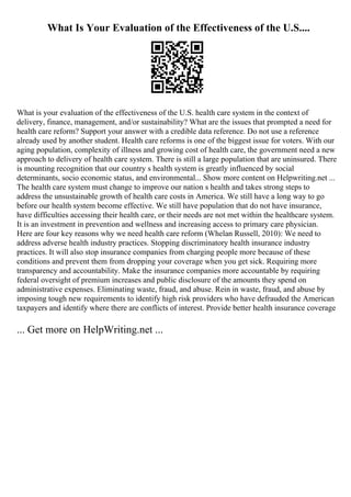 What Is Your Evaluation of the Effectiveness of the U.S....
What is your evaluation of the effectiveness of the U.S. health care system in the context of
delivery, finance, management, and/or sustainability? What are the issues that prompted a need for
health care reform? Support your answer with a credible data reference. Do not use a reference
already used by another student. Health care reforms is one of the biggest issue for voters. With our
aging population, complexity of illness and growing cost of health care, the government need a new
approach to delivery of health care system. There is still a large population that are uninsured. There
is mounting recognition that our country s health system is greatly influenced by social
determinants, socio economic status, and environmental... Show more content on Helpwriting.net ...
The health care system must change to improve our nation s health and takes strong steps to
address the unsustainable growth of health care costs in America. We still have a long way to go
before our health system become effective. We still have population that do not have insurance,
have difficulties accessing their health care, or their needs are not met within the healthcare system.
It is an investment in prevention and wellness and increasing access to primary care physician.
Here are four key reasons why we need health care reform (Whelan Russell, 2010): We need to
address adverse health industry practices. Stopping discriminatory health insurance industry
practices. It will also stop insurance companies from charging people more because of these
conditions and prevent them from dropping your coverage when you get sick. Requiring more
transparency and accountability. Make the insurance companies more accountable by requiring
federal oversight of premium increases and public disclosure of the amounts they spend on
administrative expenses. Eliminating waste, fraud, and abuse. Rein in waste, fraud, and abuse by
imposing tough new requirements to identify high risk providers who have defrauded the American
taxpayers and identify where there are conflicts of interest. Provide better health insurance coverage
... Get more on HelpWriting.net ...
 