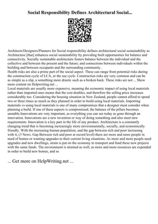 Social Responsibility Defines Architectural Social...
Architects/Designers/Planners for Social responsibility defines architectural social sustainability as
Architecture [that] enhances social sustainability by providing built opportunities for balance and
connectivity. Socially sustainable architecture fosters balance between the individual and the
collective and between the present and the future; and connections between individuals within the
building and between occupants and the surrounding community .
Health risks are also a prime part of the social aspect. These can range from potential risks during
the construction cycle of LCA, or the use cycle. Construction risks are very common and can be
as simple as a slip, a something more drastic such as a broken back. These risks are not ... Show
more content on Helpwriting.net ...
Local materials are usually more expensive, meaning the economic impact of using local materials
rather than imported ones means that the cost doubles, and therefore the selling price increases
considerably too. Considering the housing situation in New Zealand, people cannot afford to spend
two or three times as much as they planned in order to build using local materials. Importing
materials vs using local materials is one of many compromises that a designer must consider when
planning a build. If one of these aspects is compromised, the balance of the pillars becomes
unstable.Innovations are very important, as everything you can see today as gone through an
innovation. Innovations are a new invention or way of doing something and also meet new
requirements. Innovation is a key part in the life of any product. Architecture is a constantly
changing trend that is becoming increasingly more environmentally, socially, and economically
friendly. With the increasing human population, and the gap between rich and poor increasing
with it, (3 News. Gap Between rich and poor at record level) there are more and more people in
need of homes or wanting upgrades to their current living situations. As more and more people need
upgrades and new dwellings, strain is put on the economy to transport and fund these new projects
with the same funds. The environment is strained as well, as more and more resources are expended
in order to build new homes, and so
... Get more on HelpWriting.net ...
 