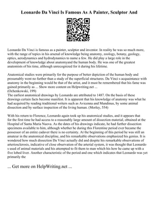 Leonardo Da Vinci Is Famous As A Painter, Sculptor And
Leonardo Da Vinci is famous as a painter, sculptor and inventor. In reality he was so much more,
with the range of topics in his arsenal of knowledge being anatomy, zoology, botany, geology,
optics, aerodynamics and hydrodynamics to name a few. He did play a large role in the
development of knowledge about anatomyand the human body. He was one of the greatest
anatomists of his time, although unrecognized for it during his lifetime.
Anatomical studies were primarily for the purpose of better depiction of the human body and
presumably went no further than a study of the superficial structures. Da Vinci s acquaintance with
anatomy in the beginning would be that of the artist, and it must be remembered that his fame was
gained primarily as ... Show more content on Helpwriting.net ...
(Ochenkowski, 199)
The earliest anatomical drawings by Leonardo are attributed to 1487. On the basis of these
drawings certain facts become manifest. It is apparent that his knowledge of anatomy was what he
had acquired by reading traditional writers such as Avicenna and Mundinus, by some animal
dissection and by surface inspection of the living human. (Morley, 554)
With his return to Florence, Leonardo again took up his anatomical studies, and it appears that
for the first time he had access to a reasonably large amount of dissection material, obtained at the
Hospital of Santa Maria Nuova. As the dates of his drawings indicate, he had further dissection
specimens available to him, although whether he during this Florentine period ever became the
possessor of an entire cadaver there is no certainty. At the beginning of this period he was still an
amateur in the anatomical discipline, and his remarkable observations emphasized his genius. It is
wondered how much dissection Da Vinci actually did and despite his remarkable observations of
arteriosclerosis, indicative of close observation of the arterial system, it was thought that Leonardo
s used of animal materials and his attempted to fit them to man which his how he came up with a
five lobed liver. Another characteristic of the period and one which indicates that Leonardo was yet
primarily the
... Get more on HelpWriting.net ...
 