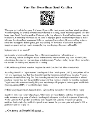 Your First Home Buyer South Carolina
When you get ready to buy your first home, if you re like most people, you have lots of questions.
While navigating the journey toward homeownership is exciting, it can be confusing for a first time
home buyer South Carolina resident. Fortunately, buying a home in South Carolina doesn t have to
be stressful. Community resources are out there to help you gather information you need to make
informed decisions about lenders and different mortgage loanproducts. If you re willing to invest
some time doing your due diligence, you may qualify for thousands of dollars in discounts,
incentives, grants and tax credits to make buying your first dwelling more affordable.
Not sure where it get started?
Most grants, low interest loans and first ... Show more content on Helpwriting.net ...
That s money you can put in your pocket to make home improvements, buy a car, invest in your
education or do whatever you want to do with the money. You have to buy the privilege, but sellers
can assume the liability and pay the fee at closing.
#2 HUD Housing Choice Voucher Program for South CarolinaFirst Time Homeowners
According to the U.S. Department of Housing and Urban Development (HUD), even people with a
very low income can buy their first home through the Homeownership Choice Voucher Program.
Assistance is available to help first time home buyers convert an existing rent voucher to a home
purchase voucher that may be applied to homeownership expenses or meet the monthly mortgage.
To get more information about eligibility and location specific programs, contact your local Public
Housing Agency (PHA) or visit the hud.gov pages.
#3 Individual Development Accounts (IDA) Options Help Buyers Save for Their First Home
Incentives come in a variety of packages. While there are many federal and state programs to
make homeownership more affordable, local organizations can be valuable resources. Community
Works Carolina (CWC) offers a first time home buyer South Carolina program for Upstate
residents that includes forgivable five year loans to reduce the purchase price and up to $4,000 in
grants you can use to pay for
... Get more on HelpWriting.net ...
 