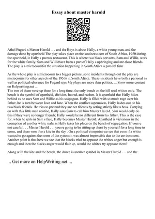 Essay about master harold
Athol Fugard s Master Harold . . . and the Boys is about Hally, a white young man, and the
damage done by apartheid The play takes place on the southeast cost of South Africa, 1950 during
the apartheid, in Hally s parents restaurant. This is where two black servants, Sam and Willie, work
for the white family. Sam and Williehave been a part of Hally s upbringing and are close friends.
The play is a microcosmfor the situation happening in South Africa a parallel time.
As the whole play is a microcosm to a bigger picture, so to incidents through out the play are
microcosms for other aspects of the 1950s in South Africa. These incidents have both a personal as
well as political relevance for Fugard says My plays are more than politics, ... Show more content
on Helpwriting.net ...
The two of them were up there for a long time; the only bench on the hill read whites only. The
bench is the symbol of apartheid, division, hatred, and racism. It is apartheid that Hally hides
behind as he uses Sam and Willie as his scapegoat. Hally is filled with so much rage over his
father, he is torn between love and hate. When the conflict supernovas, Hally lashes out on his
two black friends. He tries to pretend they are not friends by acting strictly like a boss. Carrying
on with this little man routine, Hally asks Sam to call him Master Harold. Sam would only do
this if they were no longer friends; Hally would be no different from his father. This is the case
for, when he spits in Sam s face, Hally becomes Master Harold. Apartheid is victorious in the
corruption of another white male as Hally takes his place on the bench of segregation. If you re
not careful . . . Master Harold . . . you re going to be sitting up there by yourself for a long time to
come, and there won t be a kite in the sky . On a political viewpoint we see that even if a white
wanted to go against the norm of the system it was almost impossible due to the environment.
Another point is that here we see that the blacks tried to appease the whites anger but enough is
enough and then the blacks anger would flair up, would the whites try appease them?
Along with the kite and the bench, the dance is another symbol in Master Harold . . . and the
... Get more on HelpWriting.net ...
 