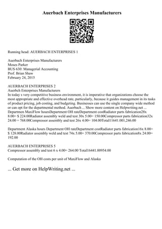 Auerbach Enterprises Manufacturers
Running head: AUERBACH ENTERPRISES 1
Auerbach Enterprises Manufacturers
Moses Parker
BUS 630: Managerial Accounting
Prof. Brian Shaw
February 24, 2015
AUERBACH ENTERPRISES 2
Auerbch Enterprises Manufacturers
In today s very competitive business environment, it is imperative that organizations choose the
most appropriate and effective overhead rate, particularly, because it guides management in its tasks
of product pricing, job costing, and budgeting. Businesses can use the single company wide method
or can opt for the departmental method. Auerbach ... Show more content on Helpwriting.net ...
Departmen MaxiFlow hoursDepartment OH rateDepartment costRadiator parts fabrication28x
8.00= $ 224.00Radiator assembly weld and test 30x 5.00= 150.00Compressor parts fabrication32x
24.00 = 768.00Compressor assembly and test 26x 4.00= 104.00Total11641.001,246.00
Department Alaska hours Department OH rateDepartment costRadiator parts fabrication16x 8.00=
$ 128.00Radiator assembly weld and test 74x 5.00= 370.00Compressor parts fabrication8x 24.00=
192.00
AUERBACH ENTERPRISES 5
Compressor assembly and test 6 x 4.00= 264.00 Total16441.00954.00
Computation of the OH costs per unit of MaxiFlow and Alaska
... Get more on HelpWriting.net ...
 