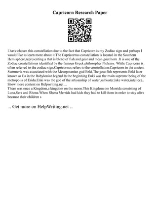 Capricorn Research Paper
I have chosen this constellation due to the fact that Capricorn is my Zodiac sign and perhaps I
would like to learn more about it.The Capricornus constellation is located in the Southern
Hemisphere,representing a that is blend of fish and goat and mean goat horn .It is one of the
Zodiac constellations identified by the famous Greek philosopher Ptolemy. While Capricorn is
often referred to the zodiac sign,Capricornus refers to the constellation.Capricorn in the ancient
Summeria was associated with the Mesopotanian god Enki.The goat fish represents Enki later
known as Ea in the Babylonian legend.In the beginning Enki was the main supreme being of the
metropolis of Eridu.Enki was the god of the artisanship of water,saltwater,lake water,intellect...
Show more content on Helpwriting.net ...
There was once a Kingdom,a kingdom on the moon.This Kingdom om Merrida consisting of
Luna,Sera and Rhena.When Rhena Merrida had kids they had to kill them in order to stay alive
because their children s
... Get more on HelpWriting.net ...
 