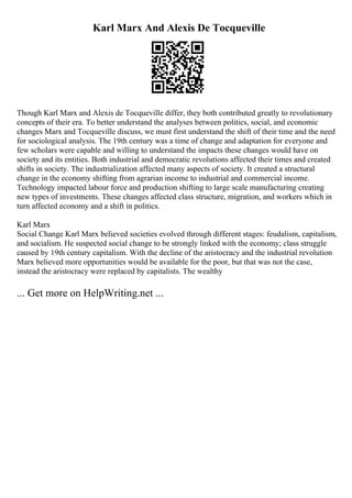 Karl Marx And Alexis De Tocqueville
Though Karl Marx and Alexis de Tocqueville differ, they both contributed greatly to revolutionary
concepts of their era. To better understand the analyses between politics, social, and economic
changes Marx and Tocqueville discuss, we must first understand the shift of their time and the need
for sociological analysis. The 19th century was a time of change and adaptation for everyone and
few scholars were capable and willing to understand the impacts these changes would have on
society and its entities. Both industrial and democratic revolutions affected their times and created
shifts in society. The industrialization affected many aspects of society. It created a structural
change in the economy shifting from agrarian income to industrial and commercial income.
Technology impacted labour force and production shifting to large scale manufacturing creating
new types of investments. These changes affected class structure, migration, and workers which in
turn affected economy and a shift in politics.
Karl Marx
Social Change Karl Marx believed societies evolved through different stages: feudalism, capitalism,
and socialism. He suspected social change to be strongly linked with the economy; class struggle
caused by 19th century capitalism. With the decline of the aristocracy and the industrial revolution
Marx believed more opportunities would be available for the poor, but that was not the case,
instead the aristocracy were replaced by capitalists. The wealthy
... Get more on HelpWriting.net ...
 