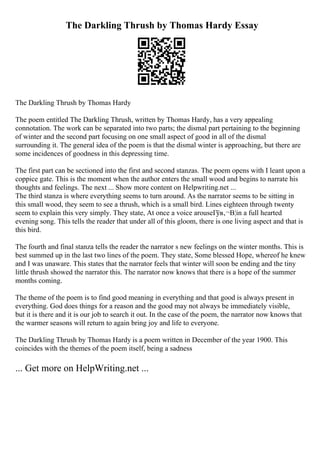 The Darkling Thrush by Thomas Hardy Essay
The Darkling Thrush by Thomas Hardy
The poem entitled The Darkling Thrush, written by Thomas Hardy, has a very appealing
connotation. The work can be separated into two parts; the dismal part pertaining to the beginning
of winter and the second part focusing on one small aspect of good in all of the dismal
surrounding it. The general idea of the poem is that the dismal winter is approaching, but there are
some incidences of goodness in this depressing time.
The first part can be sectioned into the first and second stanzas. The poem opens with I leant upon a
coppice gate. This is the moment when the author enters the small wood and begins to narrate his
thoughts and feelings. The next ... Show more content on Helpwriting.net ...
The third stanza is where everything seems to turn around. As the narrator seems to be sitting in
this small wood, they seem to see a thrush, which is a small bird. Lines eighteen through twenty
seem to explain this very simply. They state, At once a voice arouseГўв‚¬В¦in a full hearted
evening song. This tells the reader that under all of this gloom, there is one living aspect and that is
this bird.
The fourth and final stanza tells the reader the narrator s new feelings on the winter months. This is
best summed up in the last two lines of the poem. They state, Some blessed Hope, whereof he knew
and I was unaware. This states that the narrator feels that winter will soon be ending and the tiny
little thrush showed the narrator this. The narrator now knows that there is a hope of the summer
months coming.
The theme of the poem is to find good meaning in everything and that good is always present in
everything. God does things for a reason and the good may not always be immediately visible,
but it is there and it is our job to search it out. In the case of the poem, the narrator now knows that
the warmer seasons will return to again bring joy and life to everyone.
The Darkling Thrush by Thomas Hardy is a poem written in December of the year 1900. This
coincides with the themes of the poem itself, being a sadness
... Get more on HelpWriting.net ...
 